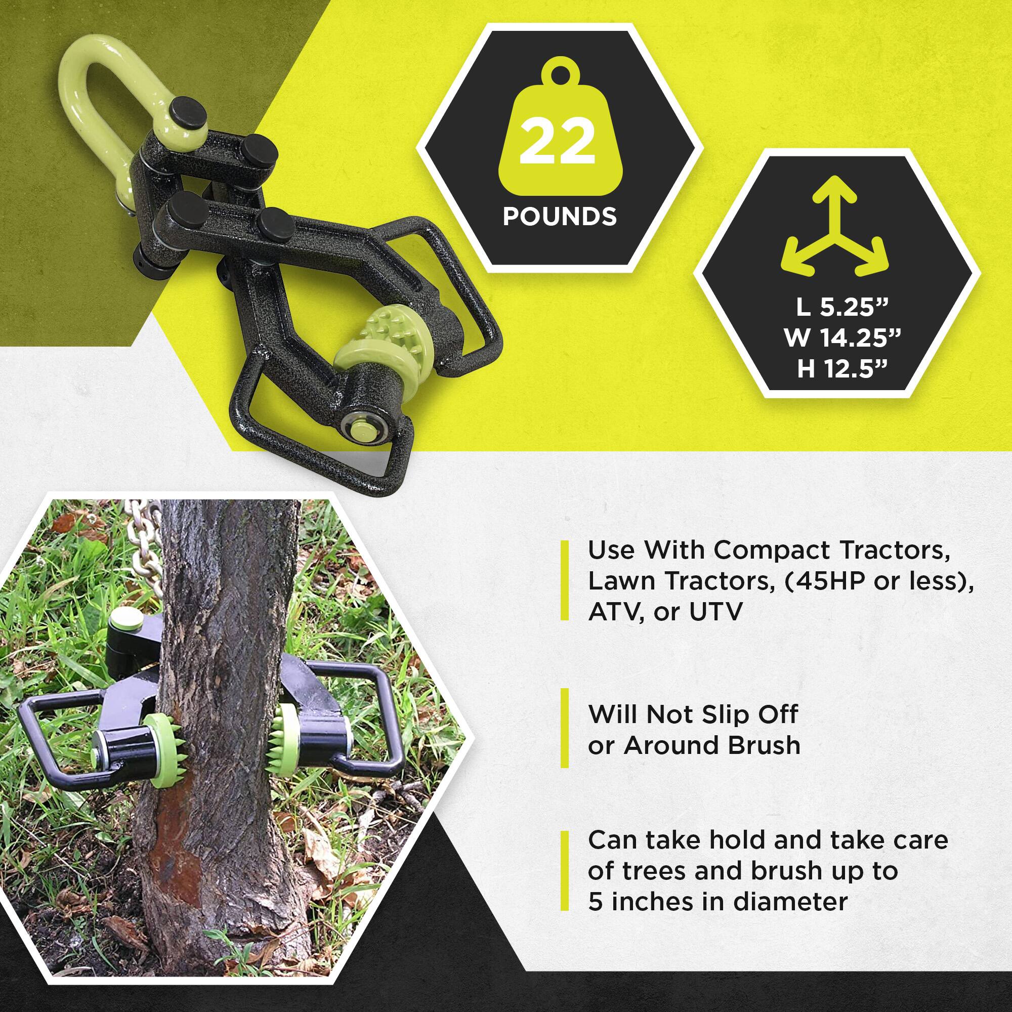 22 POUNDS  
L 5.25" W 14.25" H 12.5"  

Use With Compact Tractors, Lawn Tractors, (45HP or less), ATV, or UTV  

Will Not Slip Off or Around Brush  

Can take hold and take care of trees and brush up to 5 inches in diameter