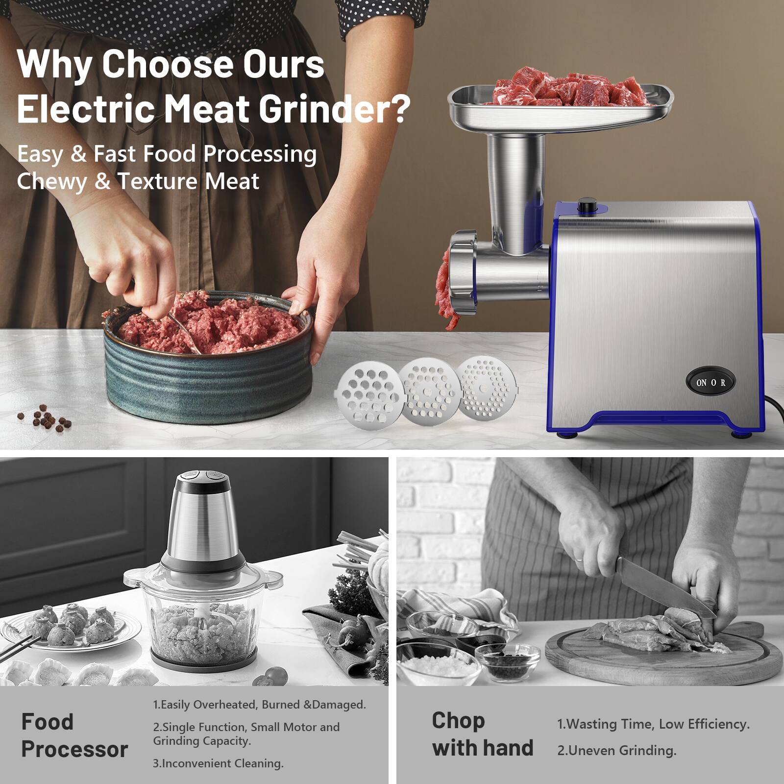 Why Choose Our Electric Meat Grinder?

Easy & Fast Food Processing  
Chewy & Texture Meat

Food Processor  
1. Easily Overheated, Burned & Damaged.  
2. Single Function, Small Motor and Grinding Capacity.  
3. Inconvenient Cleaning.

Chop with hand  
1. Wasting Time, Low Efficiency.  
2. Uneven Grinding.