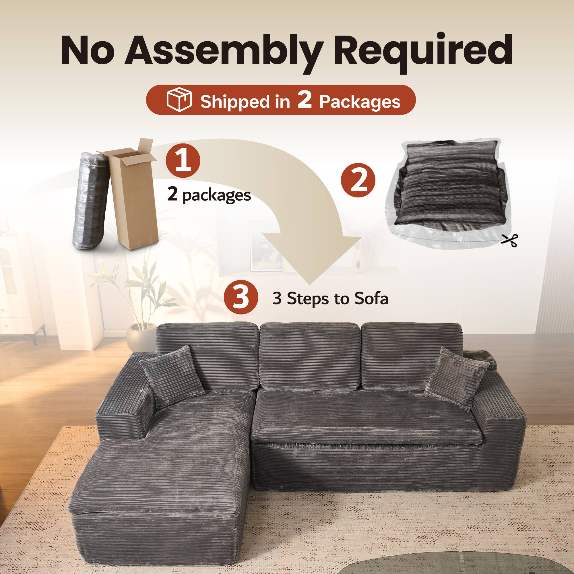 No Assembly Required  
Shipped in 2 Packages  

1. 2 packages  
2.  
3. 3 Steps to Sofa