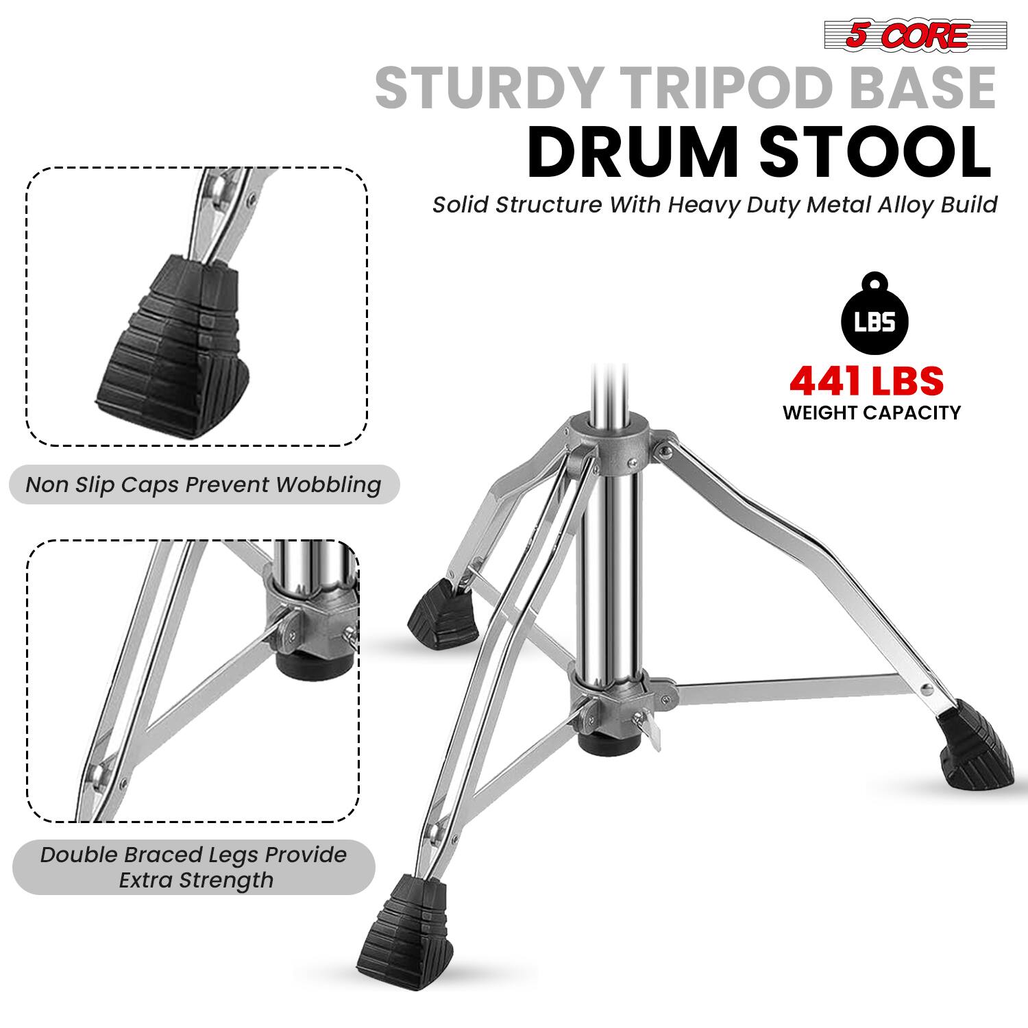 5 CORE STURDY TRIPOD BASE DRUM STOOL  
Solid Structure With Heavy Duty Metal Alloy Build  
441 LBS WEIGHT CAPACITY  
Non Slip Caps Prevent Wobbling  
Double Braced Legs Provide Extra Strength