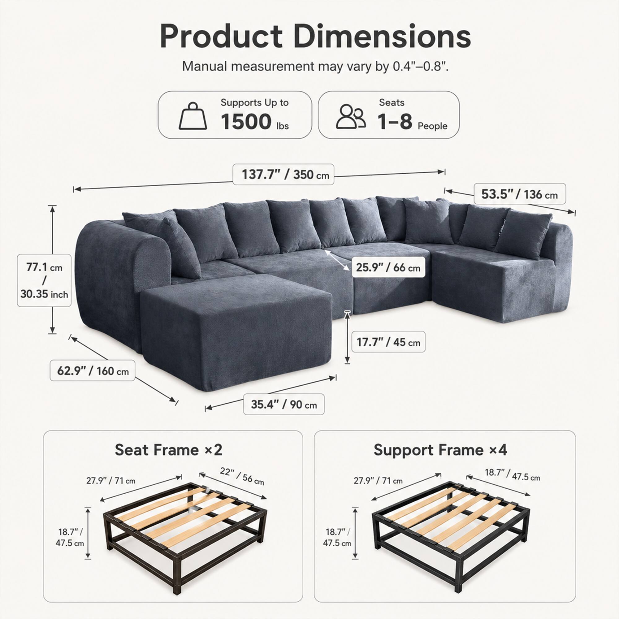 Product Dimensions  
Manual measurement may vary by 0.4"-0.8".  
Supports Up to 1500 lbs  
Seats 1-8 People  

137.7" / 350 cm  
53.5" / 136 cm  
77.1 cm / 30.35 inch  
25.9" / 66 cm  
17.7" / 45 cm  
62.9" / 160 cm  
35.4" / 90 cm  

Seat Frame x2  
22" / 56 cm  
27.9" / 71 cm  
18.7" / 47.5 cm  

Support Frame x4  
27.9" / 71 cm  
18.7" / 47.5 cm  
18.7" / 47.5 cm
