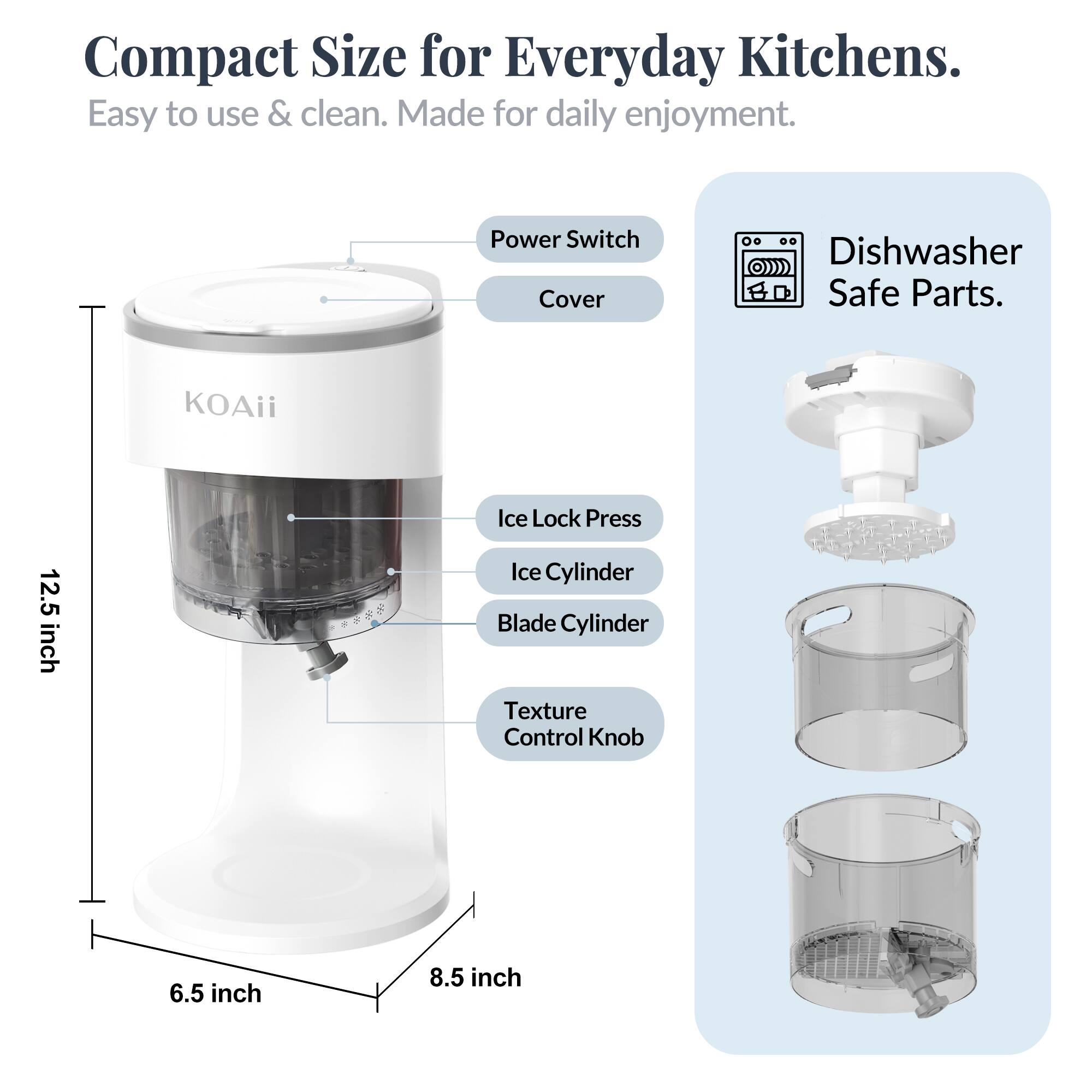 Compact Size for Everyday Kitchens.  
Easy to use & clean. Made for daily enjoyment.  

Power Switch Cover  
Dishwasher Safe Parts.  

KOAii Ice Lock Press  
12.5 inch  
Ice Cylinder  
Blade Cylinder  
Texture Control Knob  
6.5 inch  
8.5 inch