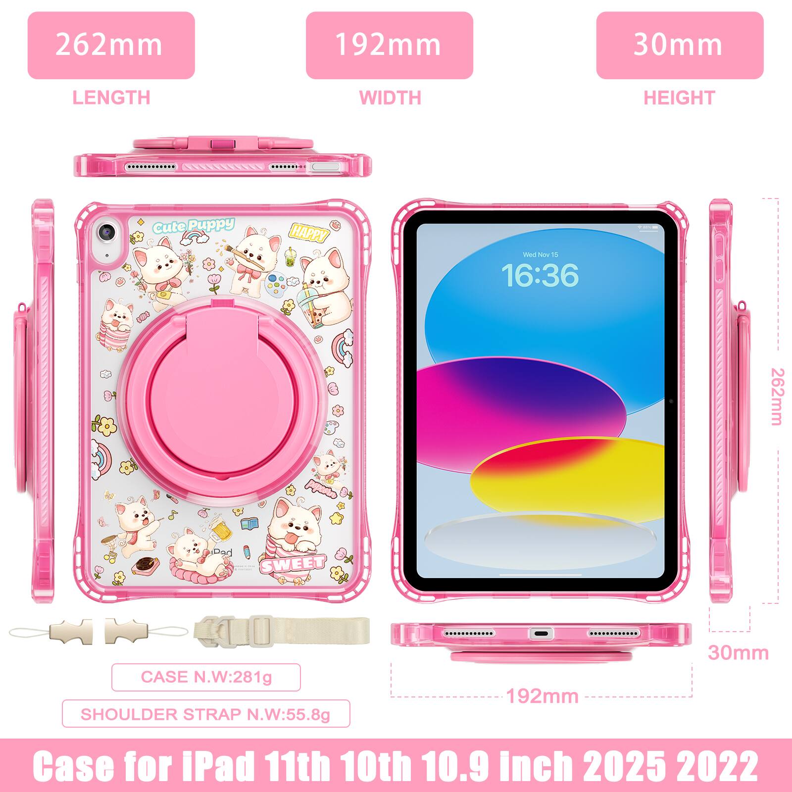 262mm 192mm 30mm  
LENGTH WIDTH HEIGHT  
Cute Puppy HAPPY  
Wed Nov 1  
16:36  
262mm  
Dad SWEET  
LE CASE N.W:281g  
SHOULDER STRAP N.W:55.8g  
192mm 30mm  
Case for iPad 11th 10th 10.9 inch 2025 2022