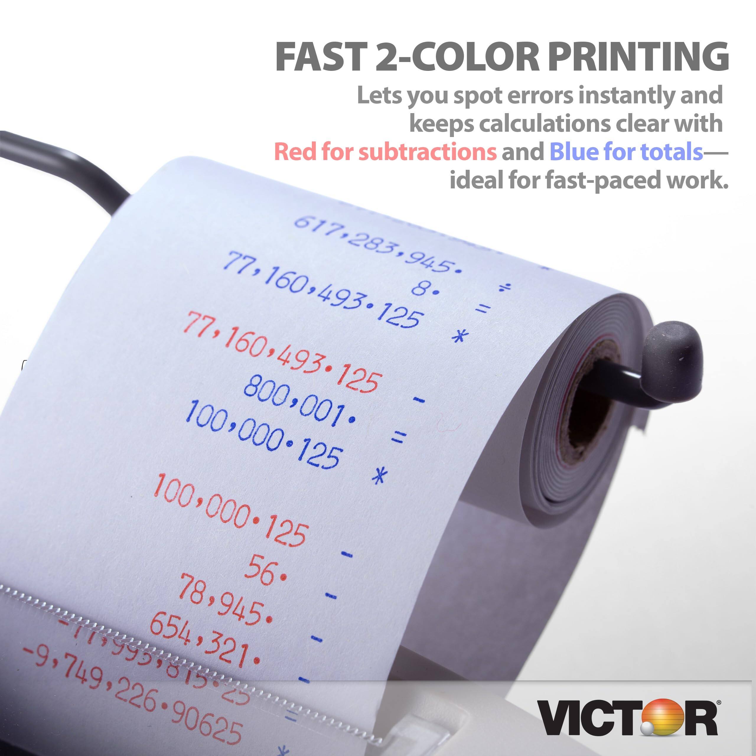FAST 2-COLOR PRINTING  
Lets you spot errors instantly and keeps calculations clear with Red for subtractions and Blue for totals—ideal for fast-paced work.  

617.283.945  
77160493125  
8.  
=  
77,160,493.125  
- 800,001  
100,000.125  
*  
=  
100,000.125  
56  
- 654  
78,945  
654,321  
- -9  
1199959815-25  
10995  
321  
749  
226  
2  
90625  

VICTOR