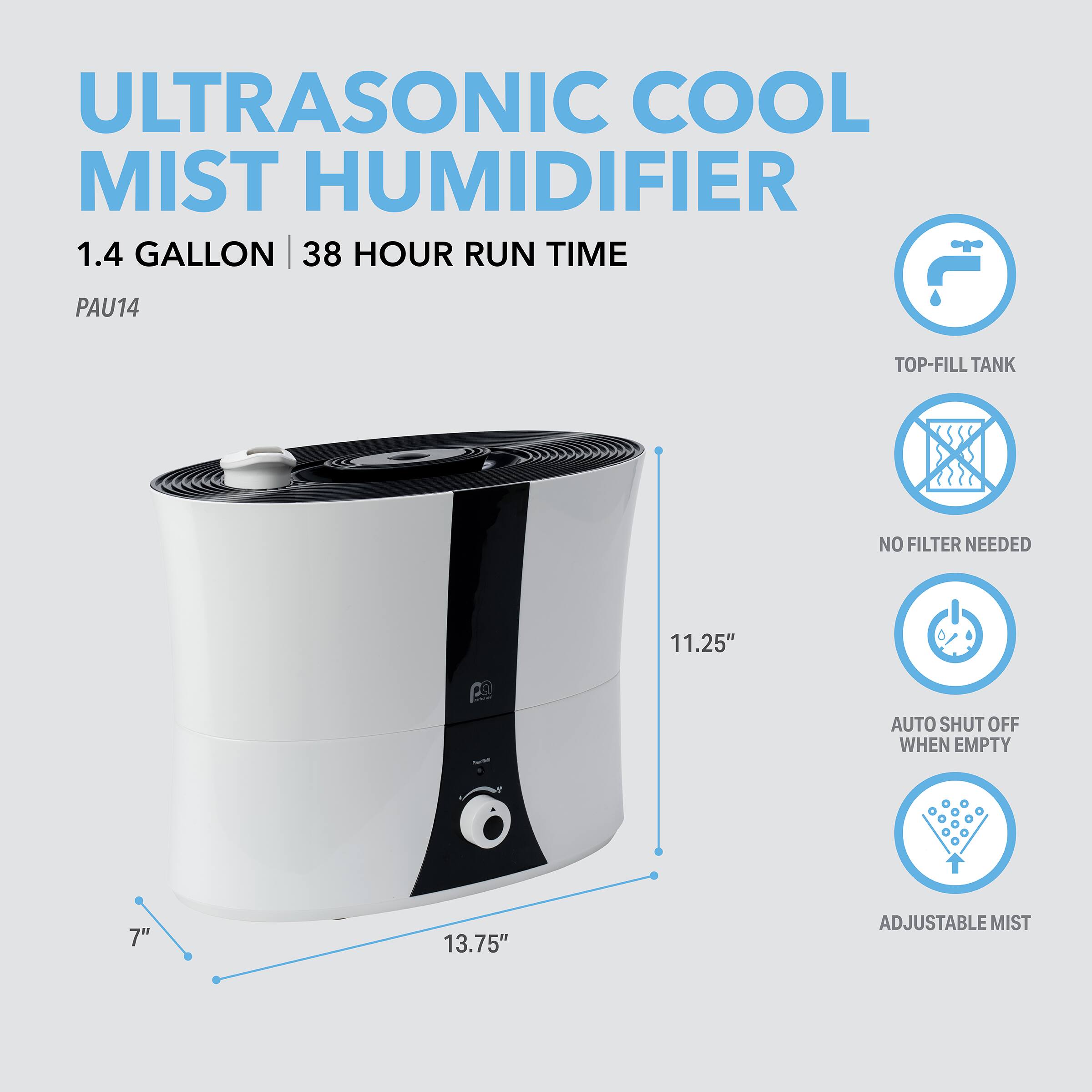 ULTRASONIC COOL MIST HUMIDIFIER  
1.4 GALLON | 38 HOUR RUN TIME  
PAU14  
TOP-FILL TANK  
NO FILTER NEEDED  
AUTO SHUT OFF WHEN EMPTY  
ADJUSTABLE MIST  

11.25"  
7"  
13.75"