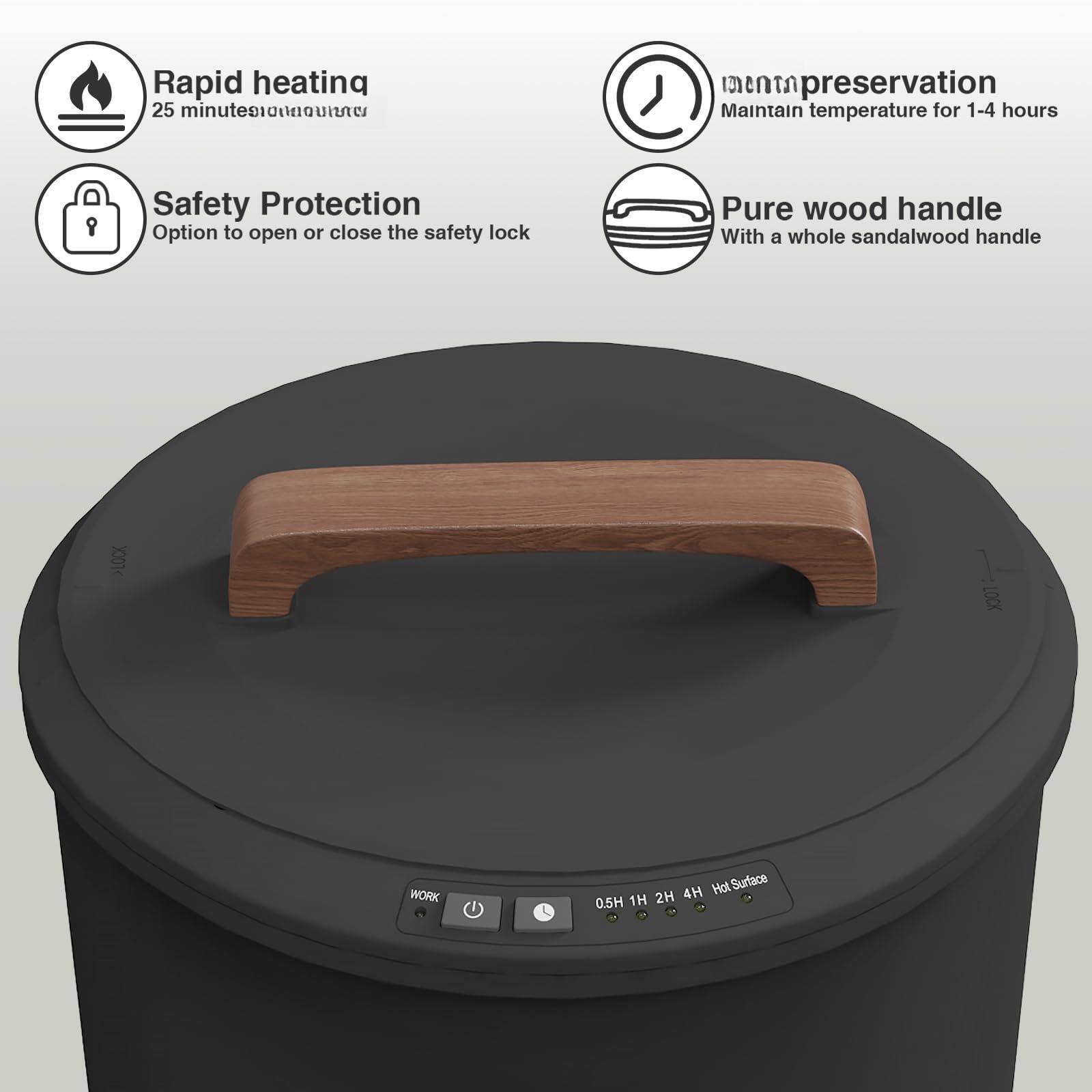 - Rapid heating  
  25 minutes

- Safety Protection  
  Option to open or close the safety lock

- Temperature preservation  
  Maintain temperature for 1-4 hours

- Pure wood handle  
  With a whole sandalwood handle

- 0.5H 1H 2H 4H Hot Surface