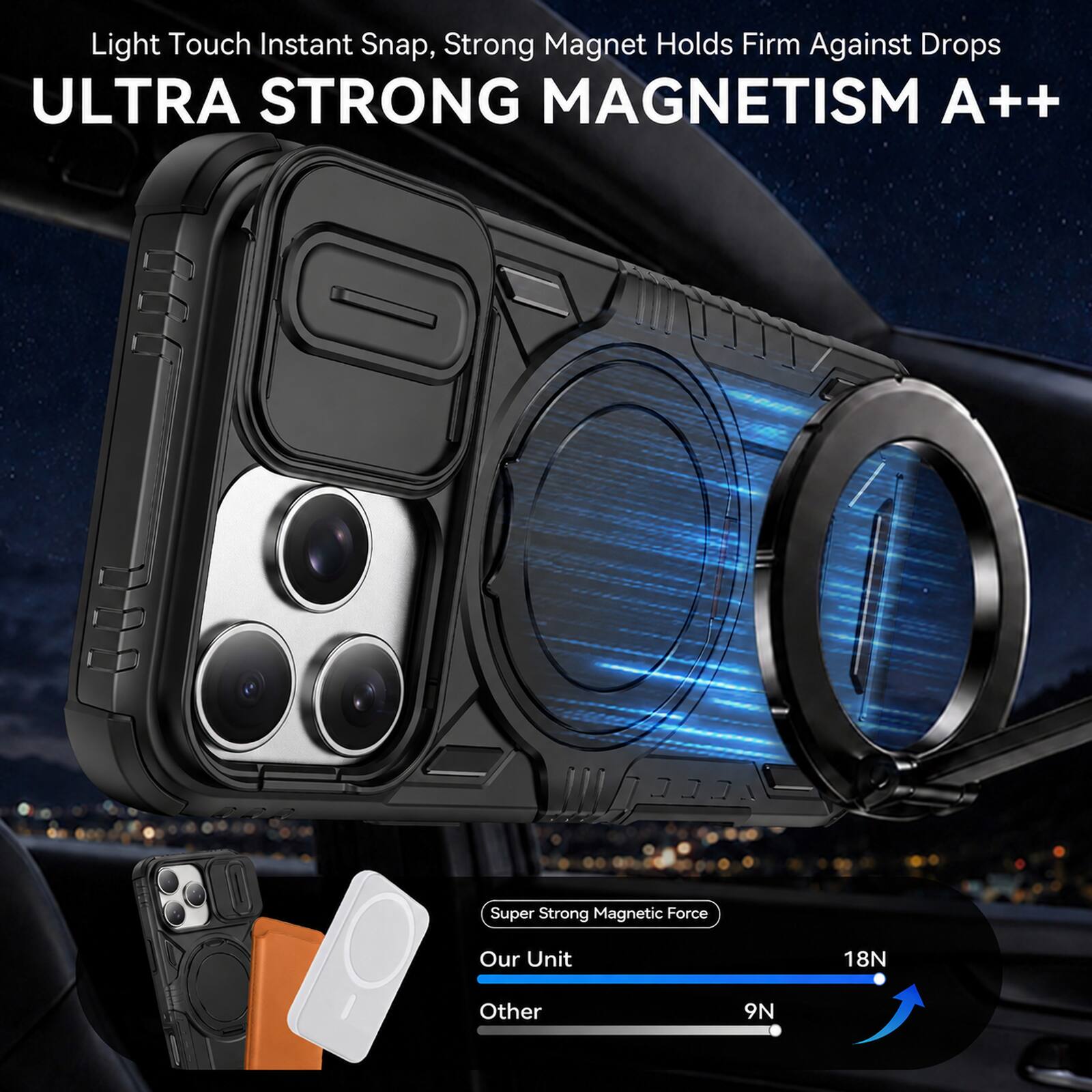 Light Touch Instant Snap, Strong Magnet Holds Firm Against Drops  
ULTRA STRONG MAGNETISM A++  

Super Strong Magnetic Force  
Our Unit: 18N  
Other: 9N