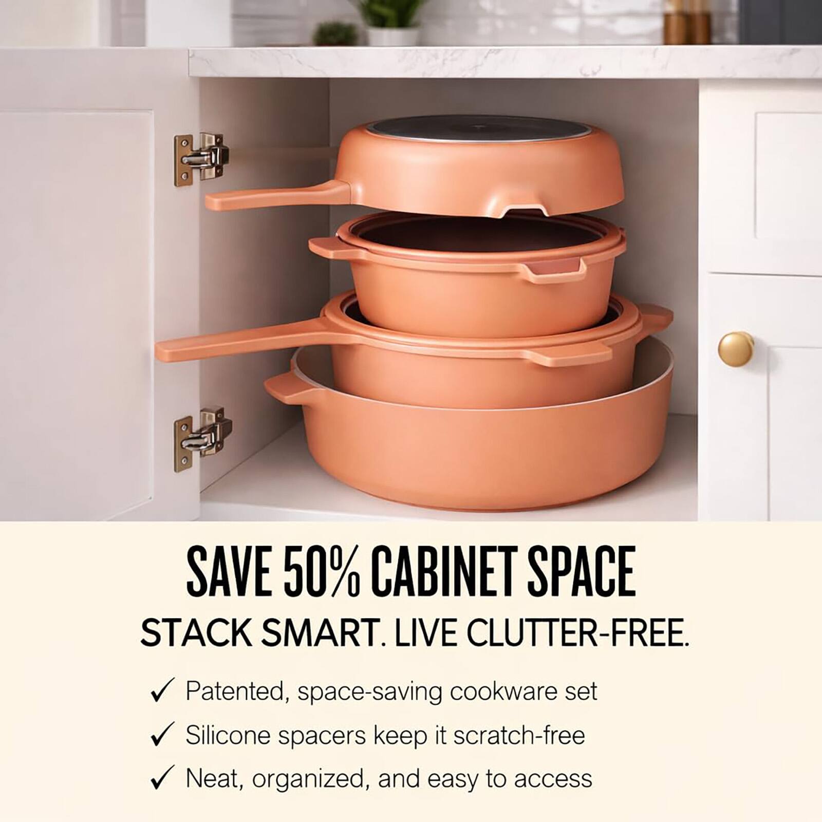 SAVE 50% CABINET SPACE  
STACK SMART. LIVE CLUTTER-FREE.  

- Patented, space-saving cookware set  
- Silicone spacers keep it scratch-free  
- Neat, organized, and easy to access