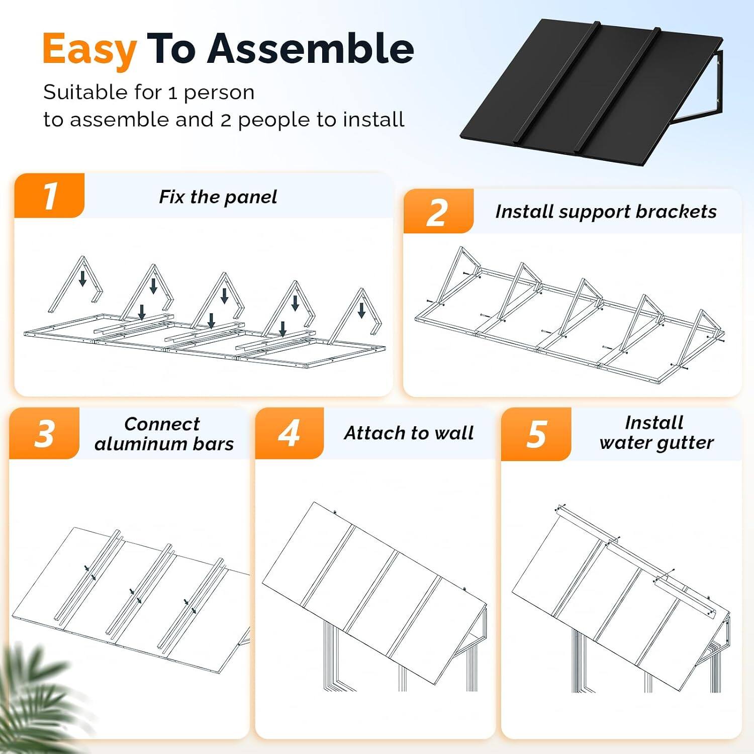 Easy To Assemble  
Suitable for 1 person to assemble and 2 people to install

1. Fix the panel
2. Install support brackets
3. Connect aluminum bars
4. Attach to wall
5. Install water gutter