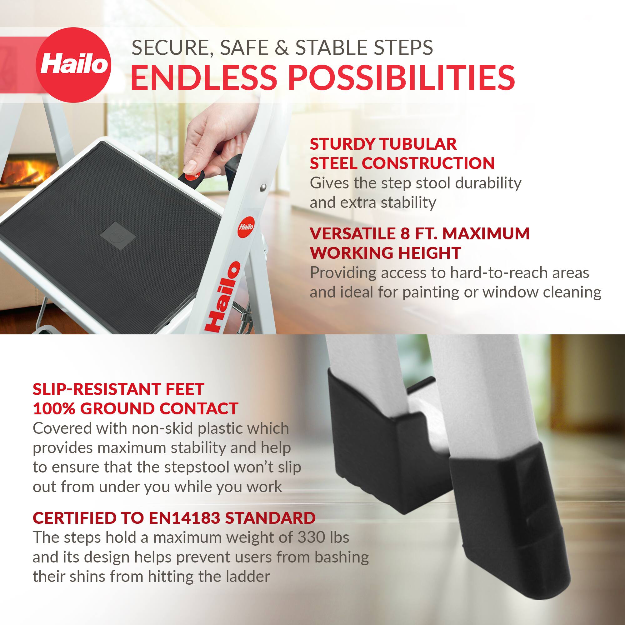 SECURE, SAFE & STABLE STEPS  
ENDLESS POSSIBILITIES  

STURDY TUBULAR STEEL CONSTRUCTION  
Gives the step stool durability and extra stability  

VERSATILE 8 FT. MAXIMUM WORKING HEIGHT  
Providing access to hard-to-reach areas and ideal for painting or window cleaning  

SLIP-RESISTANT FEET  
100% GROUND CONTACT  
Covered with non-skid plastic which provides maximum stability and help to ensure that the stepstool won't slip out from under you while you work  

CERTIFIED TO EN14183 STANDARD  
The steps hold a maximum weight of 330 lbs and its design helps prevent users from bashing their shins from hitting the ladder
