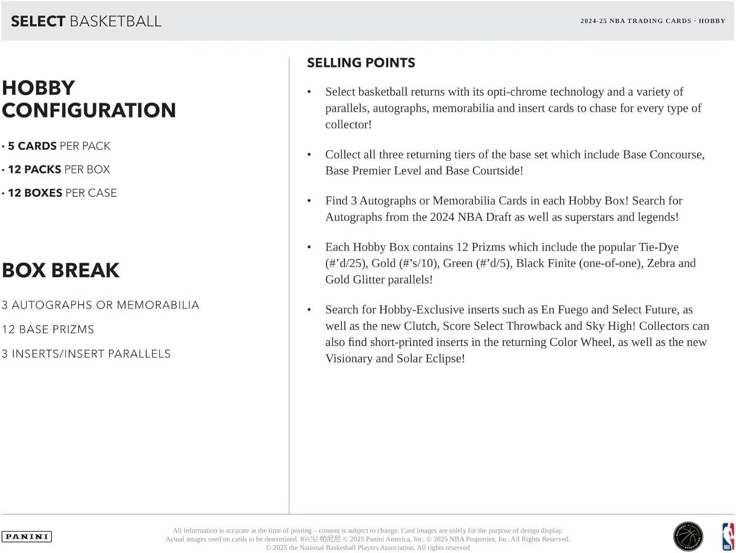 SELECT BASKETBALL  
2024-25 NBA TRADING CARDS - HOBBY  

HOBBY CONFIGURATION  
- 5 CARDS PER PACK  
- 12 PACKS PER BOX  
- 12 BOXES PER CASE  

BOX BREAK  
- 3 AUTOGRAPHS OR MEMORABILIA  
- 12 BASE PRIZMS  
- 3 INSERTS/INSERT PARALLELS  

SELLING POINTS  
- Select basketball returns with its opti-chrome technology and a variety of parallels, autographs, memorabilia and insert cards to chase for every type of collector!  
- Collect all three returning tiers of the base set which include Base Concourse, Base Premier Level and Base Courtside!  
- Find 3 Autographs or Memorabilia Cards in each Hobby Box! Search for Autographs from the 2024 NBA Draft as well as superstars and legends!  
- Each Hobby Box contains 12 Prizms which include the popular Tie-Dye (#'d/25), Gold (#'s/10), Green (#'d/5), Black Finite (one-of-one), Zebra and Gold Glitter parallels!  
- Search for Hobby-Exclusive inserts
