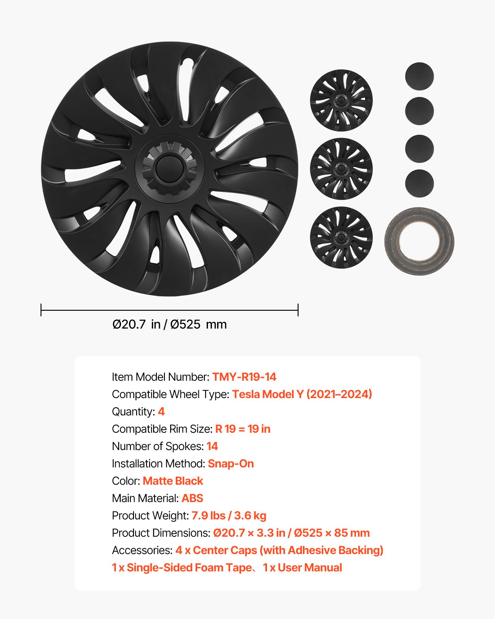 20.7 in / 0525 mm

Item Model Number: TMY-R19-14  
Compatible Wheel Type: Tesla Model Y (2021-2024)  
Quantity: 4  
Compatible Rim Size: R 19 = 19 in  
Number of Spokes: 14  
Installation Method: Snap-On  
Color: Matte Black  
Main Material: ABS  
Product Weight: 7.9 lbs / 3.6 kg  
Product Dimensions: 020.7 x 3.3 in / 0525 x 85 mm  
Accessories: 4 x Center Caps (with Adhesive Backing)  
1 x Single-Sided Foam Tape  
1 x User Manual