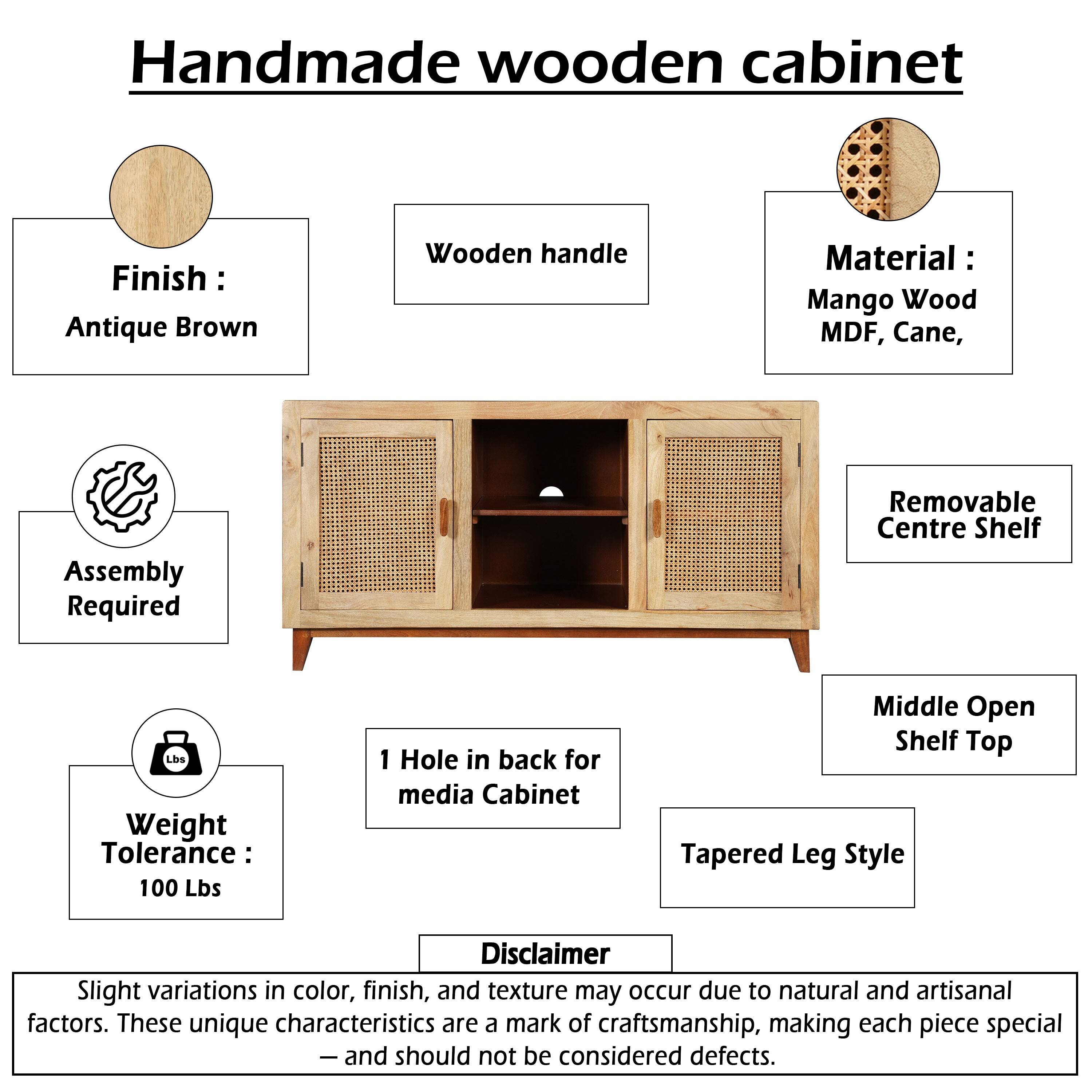 Handmade wooden cabinet  
Finish: Antique Brown  
Wooden handle  
Material: Mango Wood, MDF, Cane  
Assembly Required  
Removable Centre Shelf  
Weight Tolerance: 100 Lbs  
1 Hole in back for media Cabinet  
Middle Open Shelf Top  
Tapered Leg Style  

Disclaimer: Slight variations in color, finish, and texture may occur due to natural and artisanal factors. These unique characteristics are a mark of craftsmanship, making each piece special - and should not be considered defects.