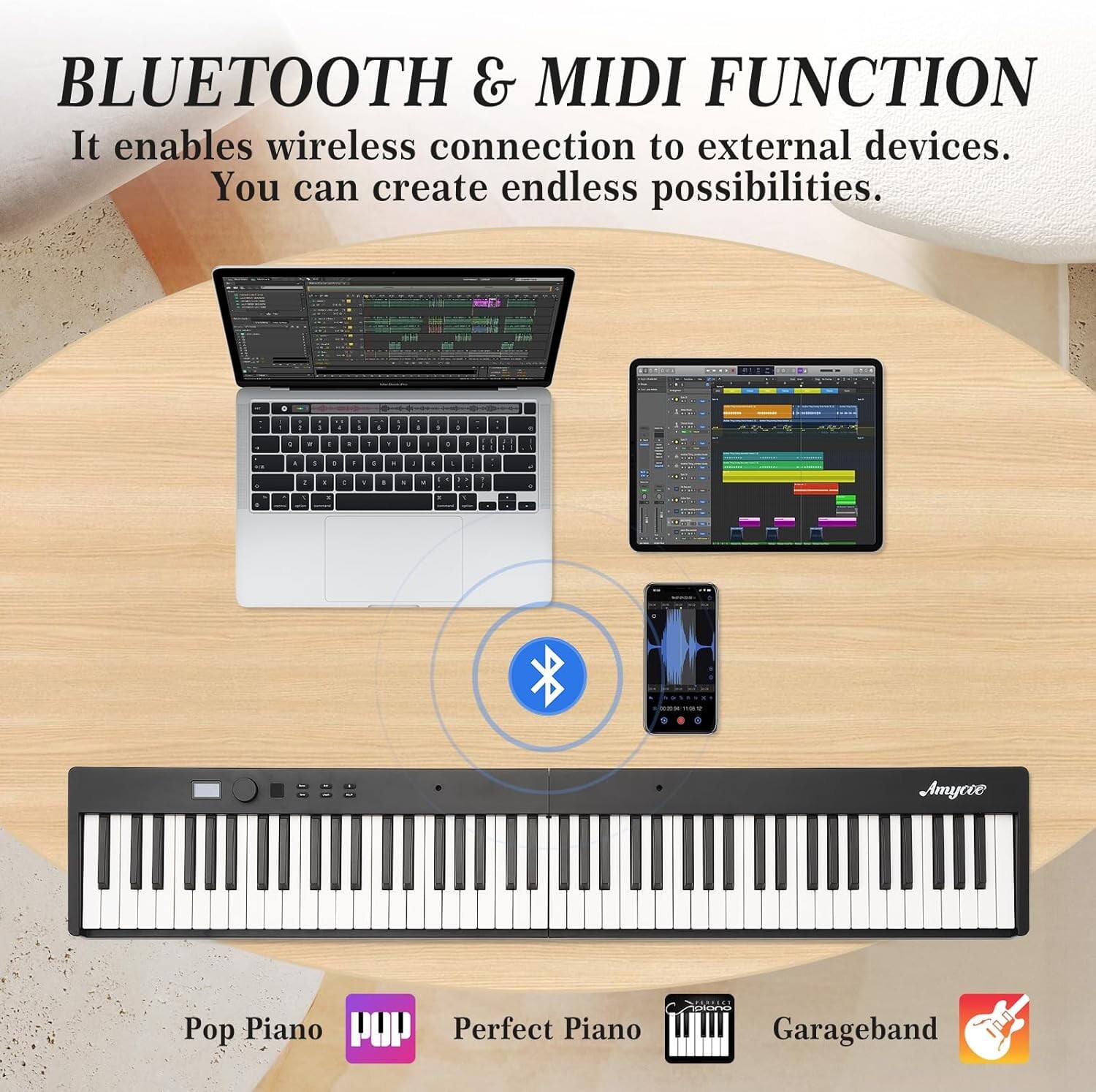 BLUETOOTH & MIDI FUNCTION  
It enables wireless connection to external devices.  
You can create endless possibilities.  

Pop Piano  
Perfect Piano  
Garageband