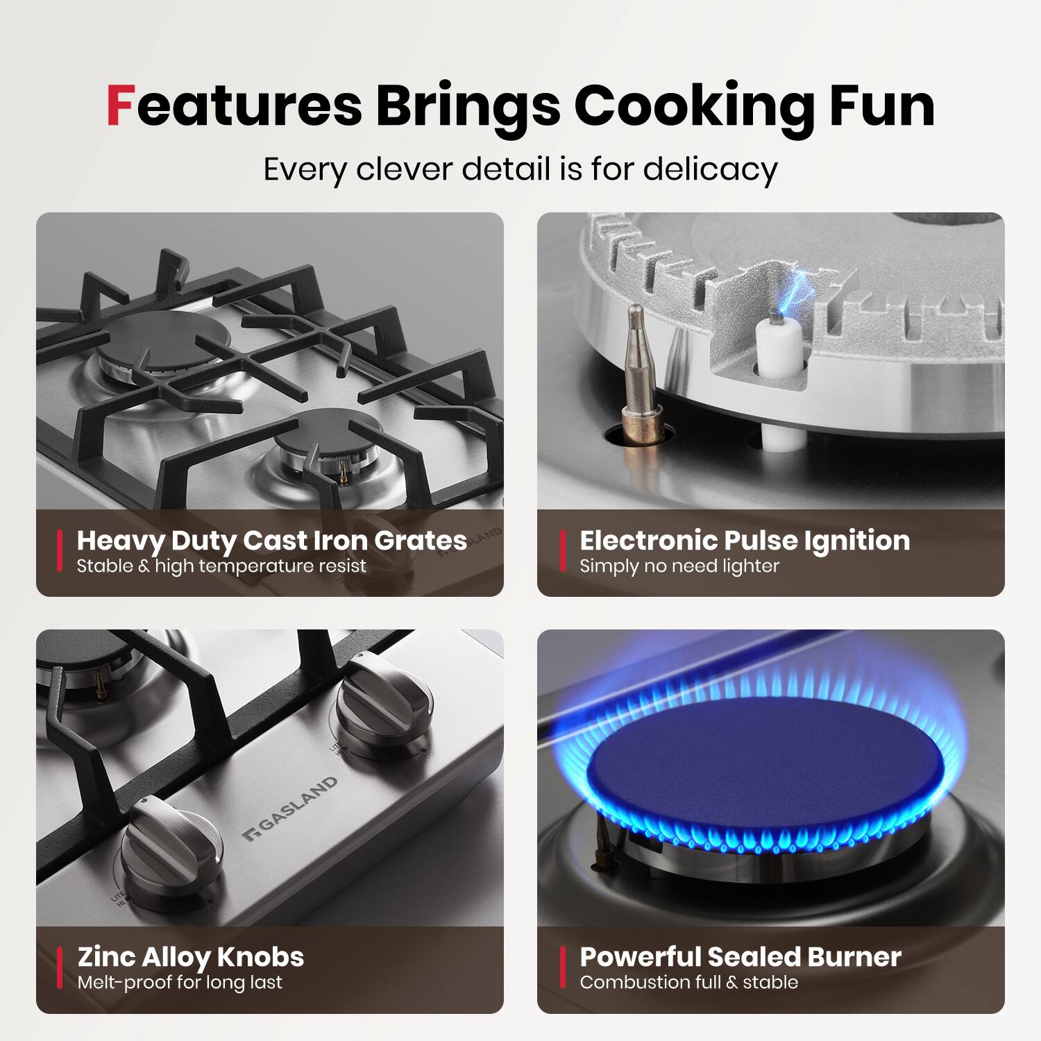 Features Brings Cooking Fun
Every clever detail is for delicacy
Heavy Duty Cast Iron Grates
Stable & high temperature resist
Electronic Pulse Ignition
Simply no need lighter
Zinc Alloy Knobs
Melt-proof for long last
Powerful Sealed Burner
Combustion full & stable