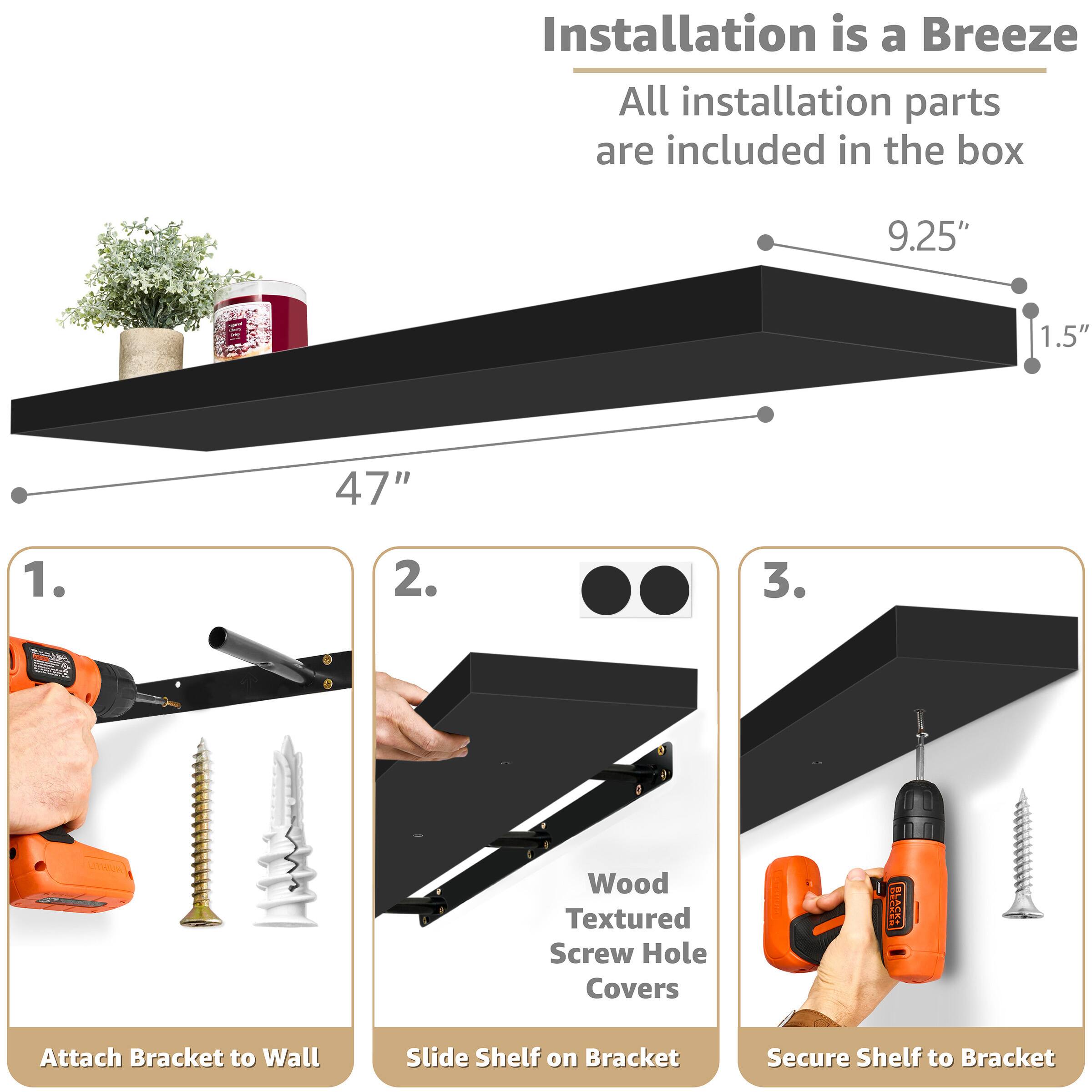 Installation is a Breeze  
All installation parts are included in the box

9.25"  
1.5"  
47"

1. Attach Bracket to Wall  
2. Slide Shelf on Bracket  
3. Secure Shelf to Bracket

Wood Textured Screw Hole Covers