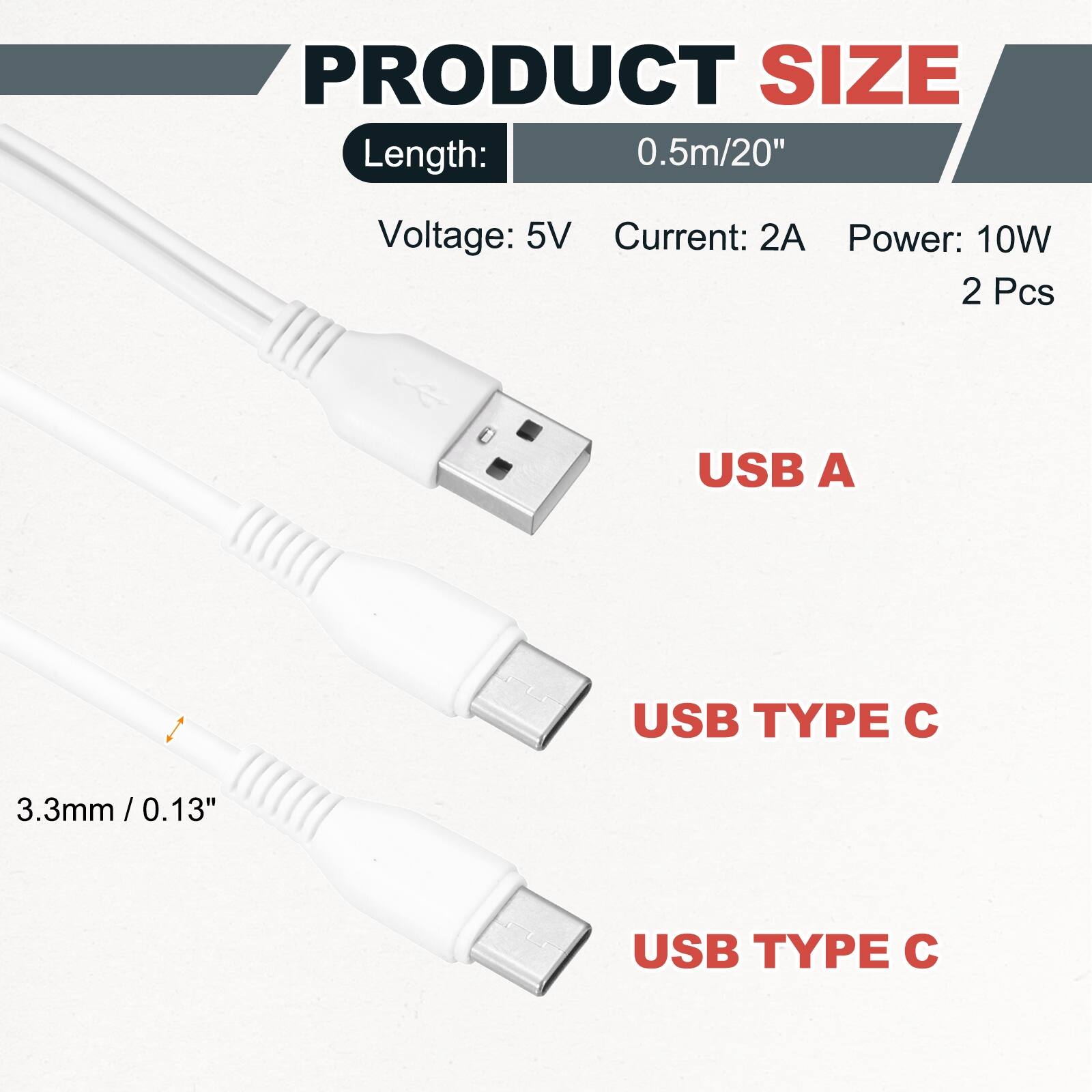 PRODUCT SIZE  
Length: 0.5m/20"  
Voltage: 5V  
Current: 2A  
Power: 10W  
2 Pcs  

USB A  
USB TYPE C  
3.3mm/0.13"  
USB TYPE C