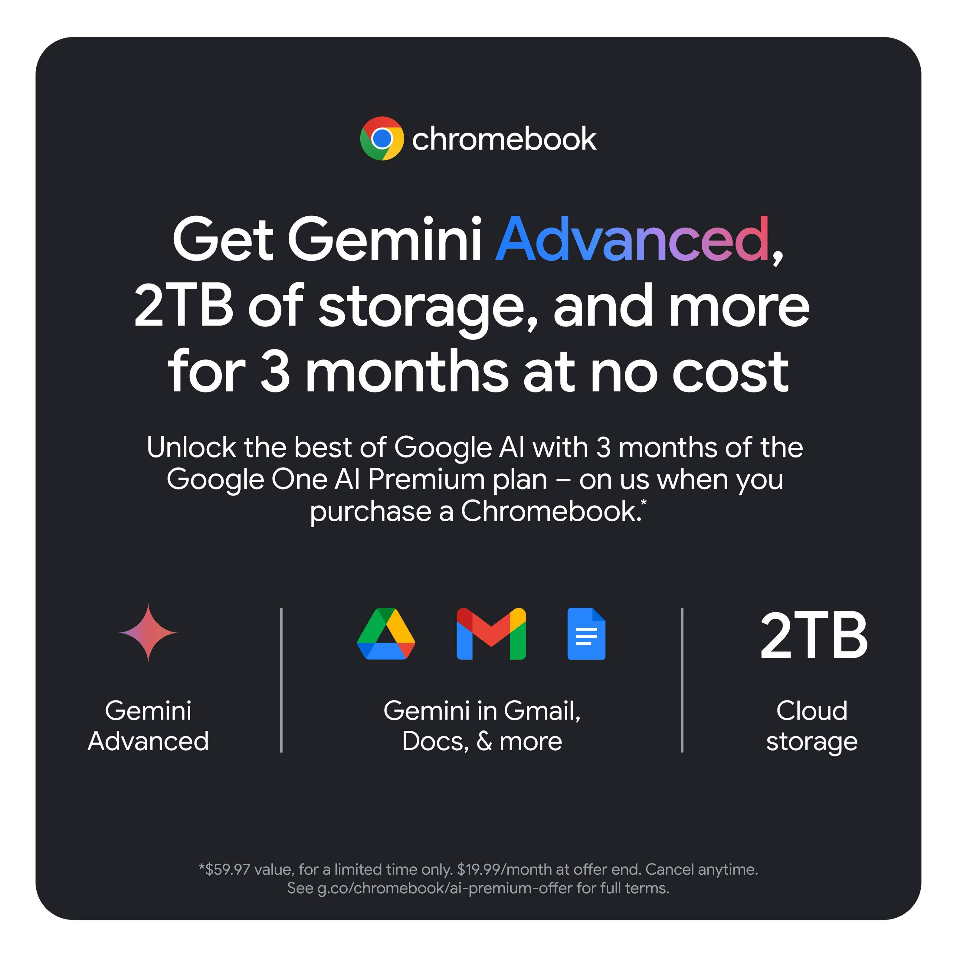 Get Gemini Advanced, 2TB of storage, and more for 3 months at no cost. Unlock the best of Google Al with 3 months of the Google One Al Premium plan - on us when you purchase a Chromebook. 2TB Gemini Advanced Gemini in Gmail, Docs, & more Cloud storage. *$59.97 value, for a limited time only. $19.99/month at offer end. Cancel anytime. See g.co/chromebook/ai-premium-offer for full terms.