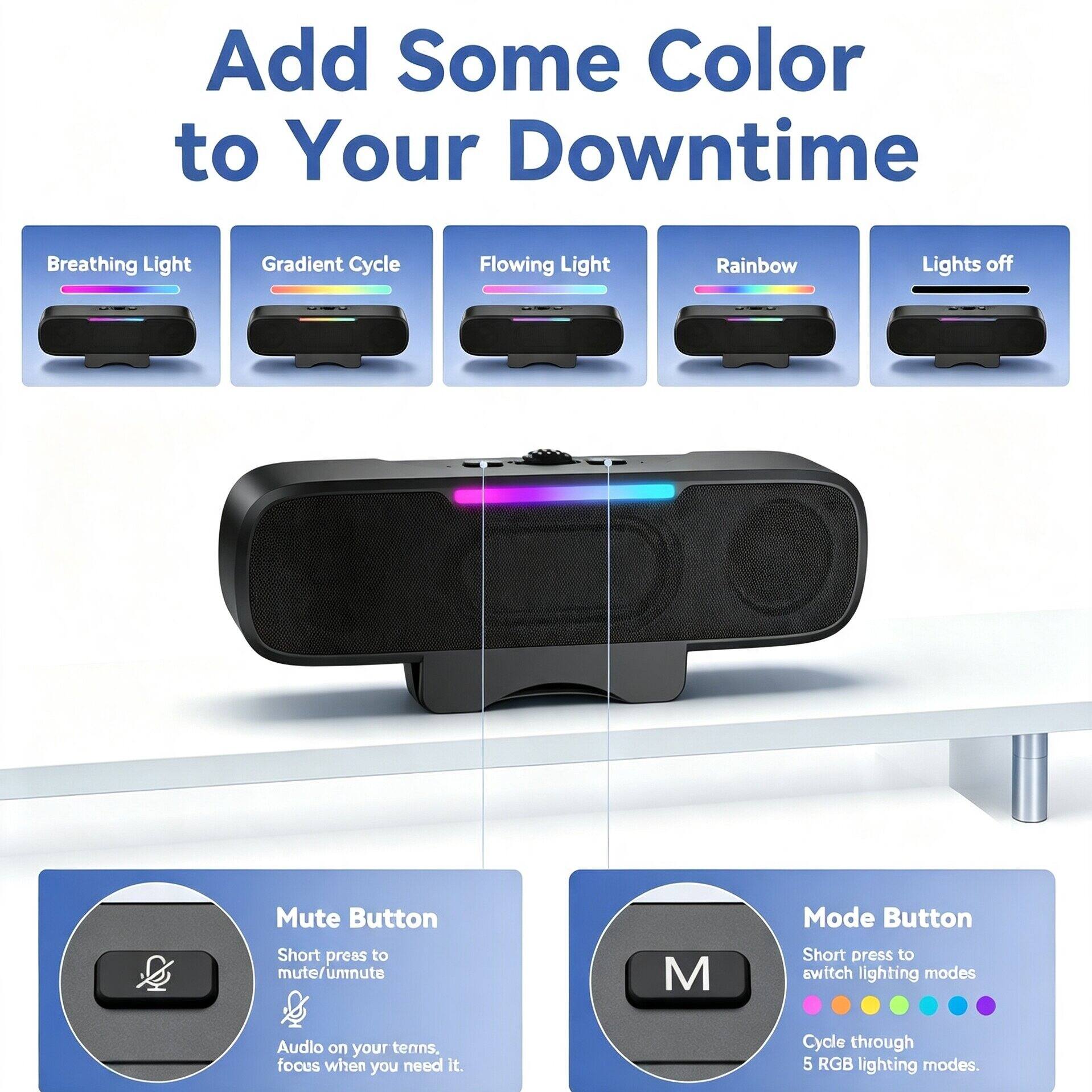 Add Some Color to Your Downtime

Breathing Light Gradient Cycle Flowing Light Rainbow Lights off & Mute Button Short press to mute/unmute

M Mode Button Short press to switch lighting modes

Audio on your terms, focus when you need it. Cycle through 5 RGB lighting modes.