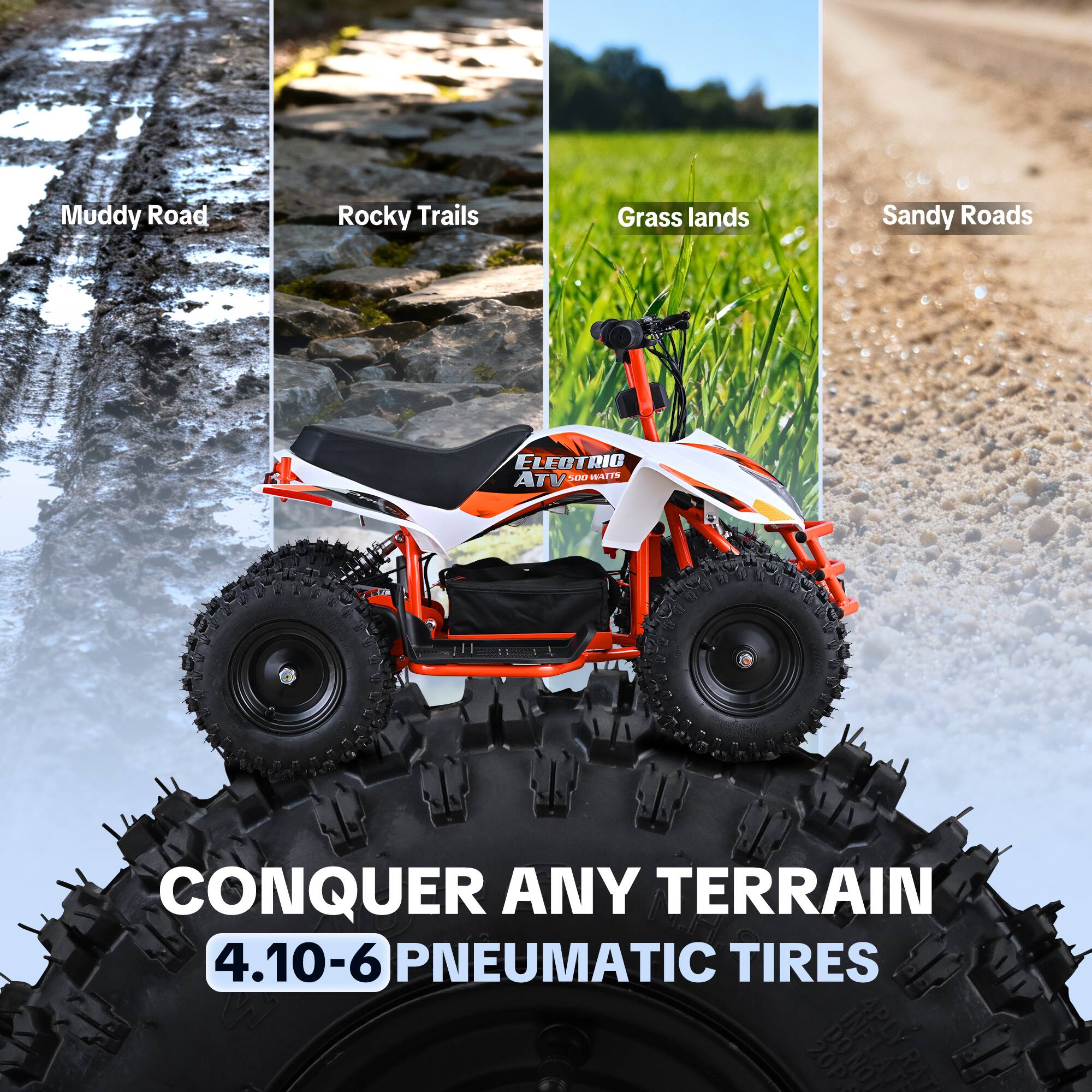 Muddy Road  
Rocky Trails  
Grass lands  
Sandy Roads  
ELECTRIC ATV 500 WATTS  
CONQUER ANY TERRAIN 4.10-6 PNEUMATIC TIRES