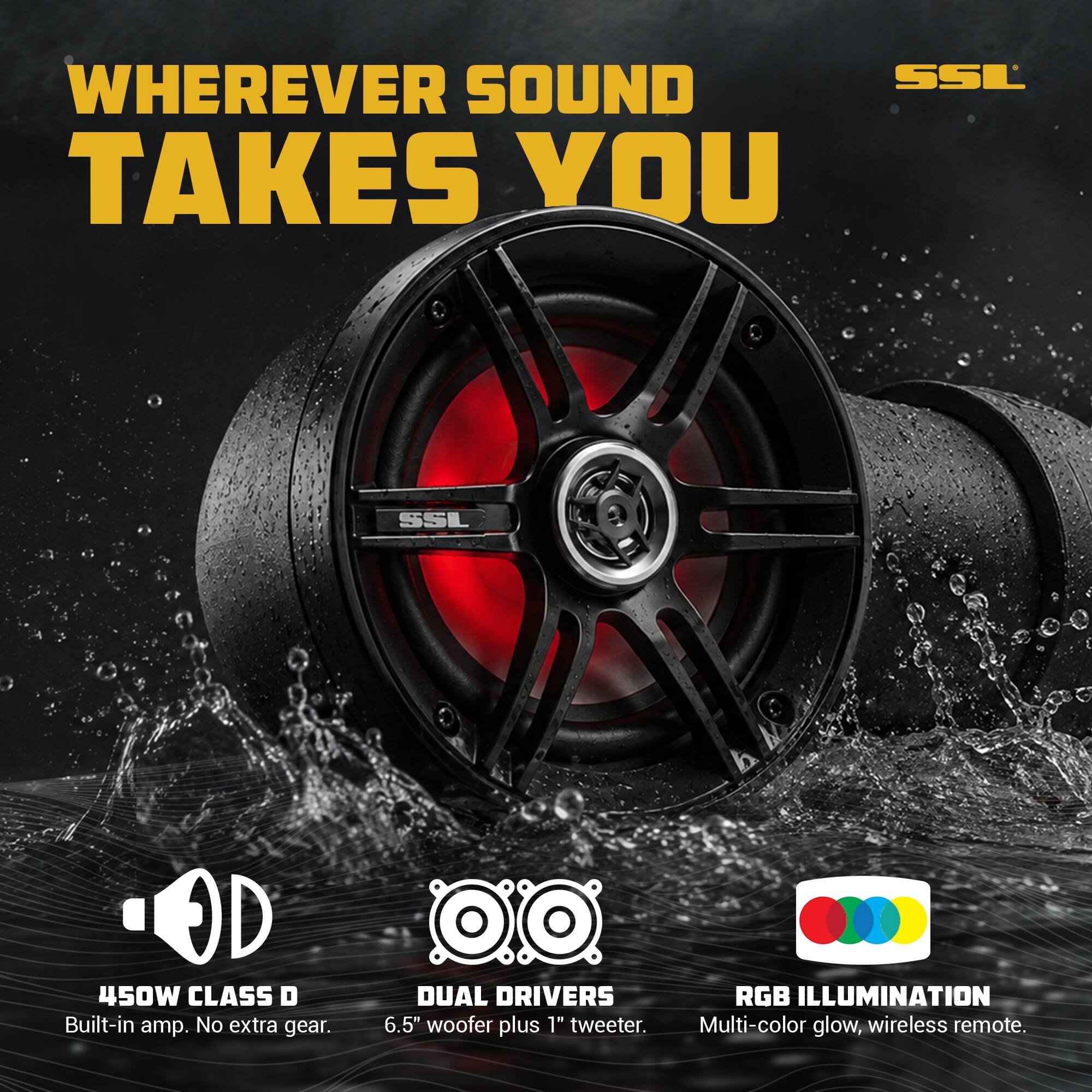 WHEREVER SOUND TAKES YOU

SSL

450W CLASS D Built-in amp. No extra gear.

DUAL DRIVERS 6.5" woofer plus 1" tweeter.

RGB ILLUMINATION Multi-color glow, wireless remote.