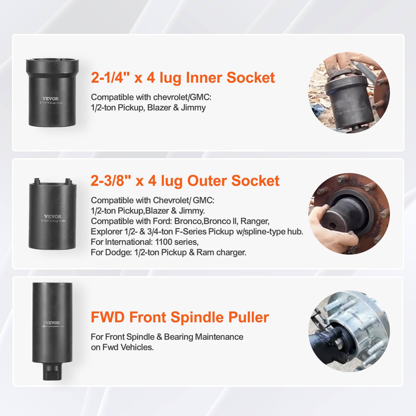 VEVOR 2-1/4" x 4 lug Inner Socket  
Compatible with Chevrolet/GMC: 1/2-ton Pickup, Blazer & Jimmy  

VEVOR 2-3/8" x 4 lug Outer Socket  
Compatible with Chevrolet/GMC: 1/2-ton Pickup, Blazer & Jimmy.  
Compatible with Ford: Bronco, Bronco II, Ranger, Explorer 1/2- & 3/4-ton F-Series Pickup w/spline-type hub.  
For International: 1100 series, For Dodge: 1/2-ton Pickup & Ram charger.  

VEVOR FWD Front Spindle Puller  
For Front Spindle & Bearing Maintenance on Fwd Vehicles.