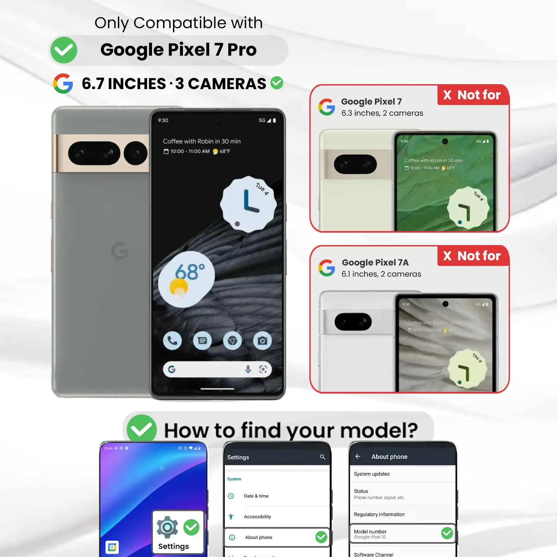 Only Compatible with Google Pixel 7 Pro

6.7 INCHES · 3 CAMERAS

Google Pixel 7
6.3 inches, 2 cameras
X Not for

Google Pixel 7A
6.1 inches, 2 cameras
X Not for

Coffee with Robin in 30 min
10:00 - 11:00 AM
68°F

How to find your model?
Settings
About phone
System
System updates
Date & time
Accessibility
Regulatory information
Settings
About phone
Model number Google Pixel 7 Pro
Software Channel
