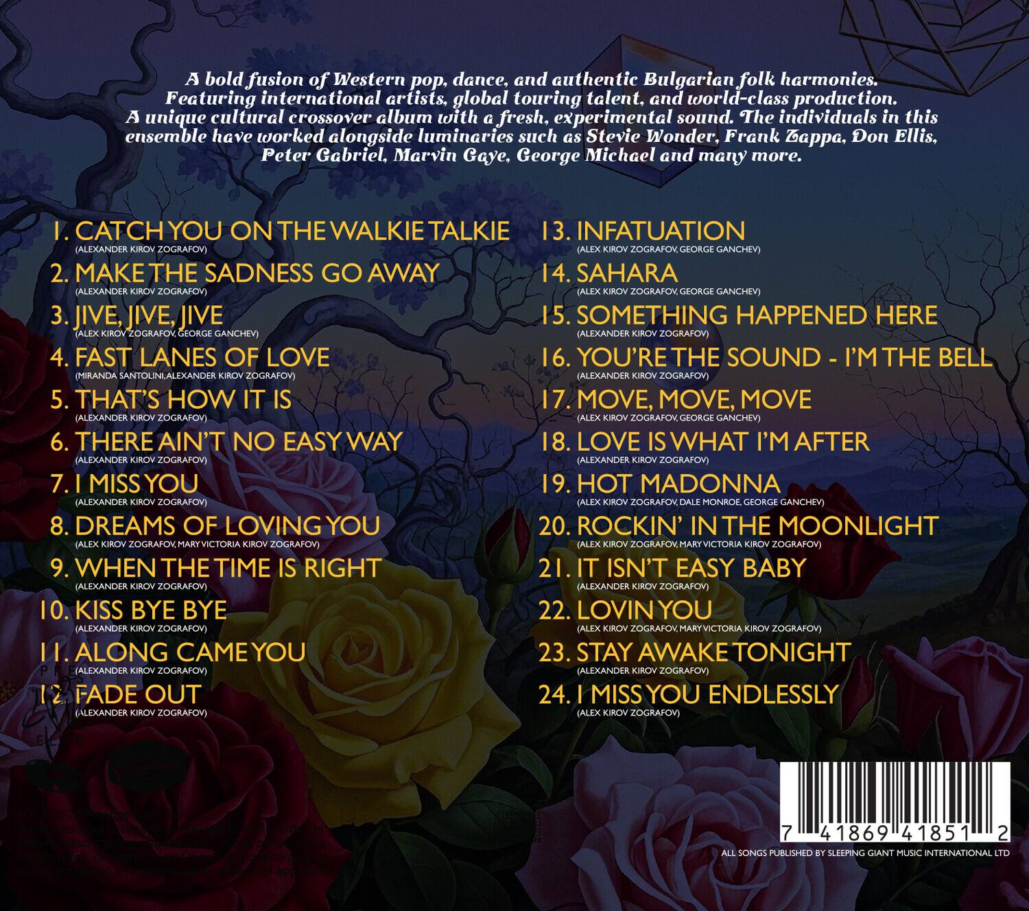A bold fusion of Western pop, dance, and authentic Bulgarian folk harmonies. Featuring international artists, global touring talent, and world-class production, a unique cultural crossover album with fresh, experimental sound. The individuals in this ensemble have worked alongside luminaries such as Stevie Wonder, Frank Zappa, Don Ellis, Peter Gabriel, Marvin Gaye, George Michael and many more.

1. CATCH YOU ON THE WALKIE TALKIE
   (ALEXANDER KIROV ZOGRAFOV)

2. MAKE THE SADNESS GO AWAY
   (ALEXANDER KIROV ZOGRAFOV)

3. JIVE, JIVE, JIVE
   (ALEXANDER KIROV ZOGRAFOV, GEORGE GANCHEV)

4. FAST LANES OF LOVE
   (MIRANDA SANTOLINI, ALEXANDER KIROV ZOGRAFOV)

5. THAT'S HOW IT IS
   (ALEXANDER KIROV ZOGRAFOV)

6. THERE AIN'T NO EASY WAY
   (ALEXANDER KIROV ZOGRAFOV)

7. I MISS YOU
   (ALEX
