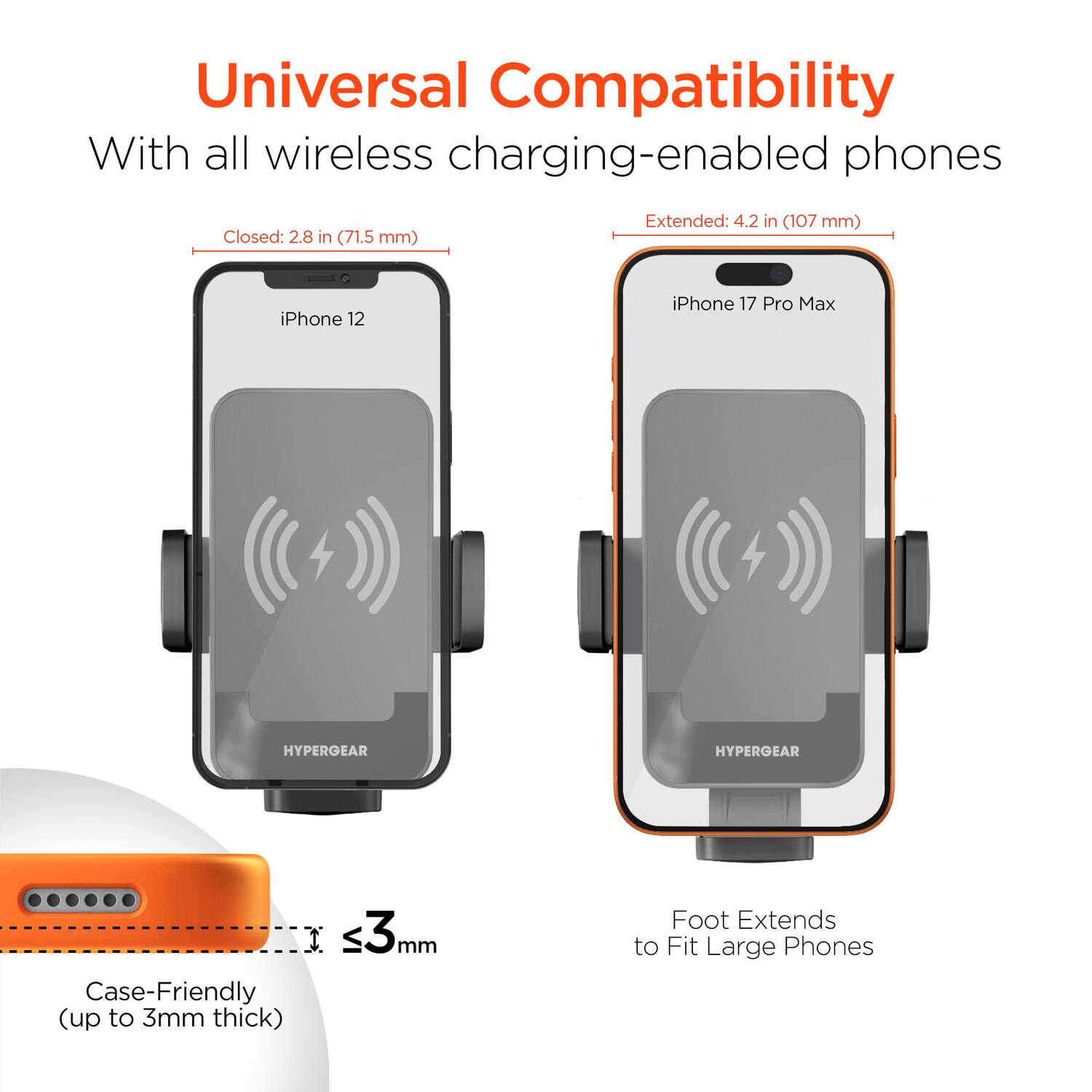 Universal Compatibility  
With all wireless charging-enabled phones  

Closed: 2.8 in (71.5 mm)  
Extended: 4.2 in (107 mm)  

iPhone 12  
iPhone 17 Pro Max  

HYPERGEAR  

Case-Friendly (up to 3mm thick)  

Foot Extends to Fit Large Phones