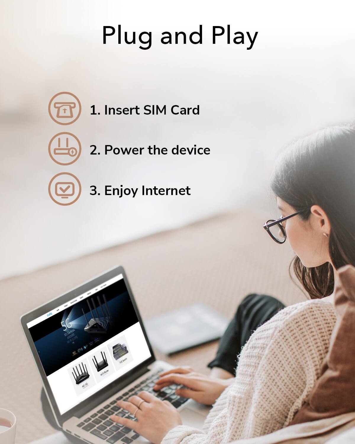Plug and Play

1. Insert SIM Card
2. Power the device
3. Enjoy Internet
