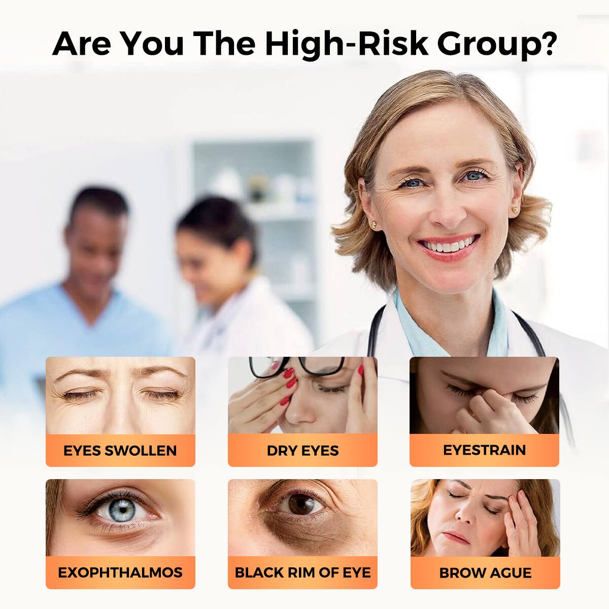 Are You The High-Risk Group?

- EYES SWOLLEN
- DRY EYES
- EYESTRAIN
- EXOPHTHALMOS
- BLACK RIM OF EYE
- BROW AGUE