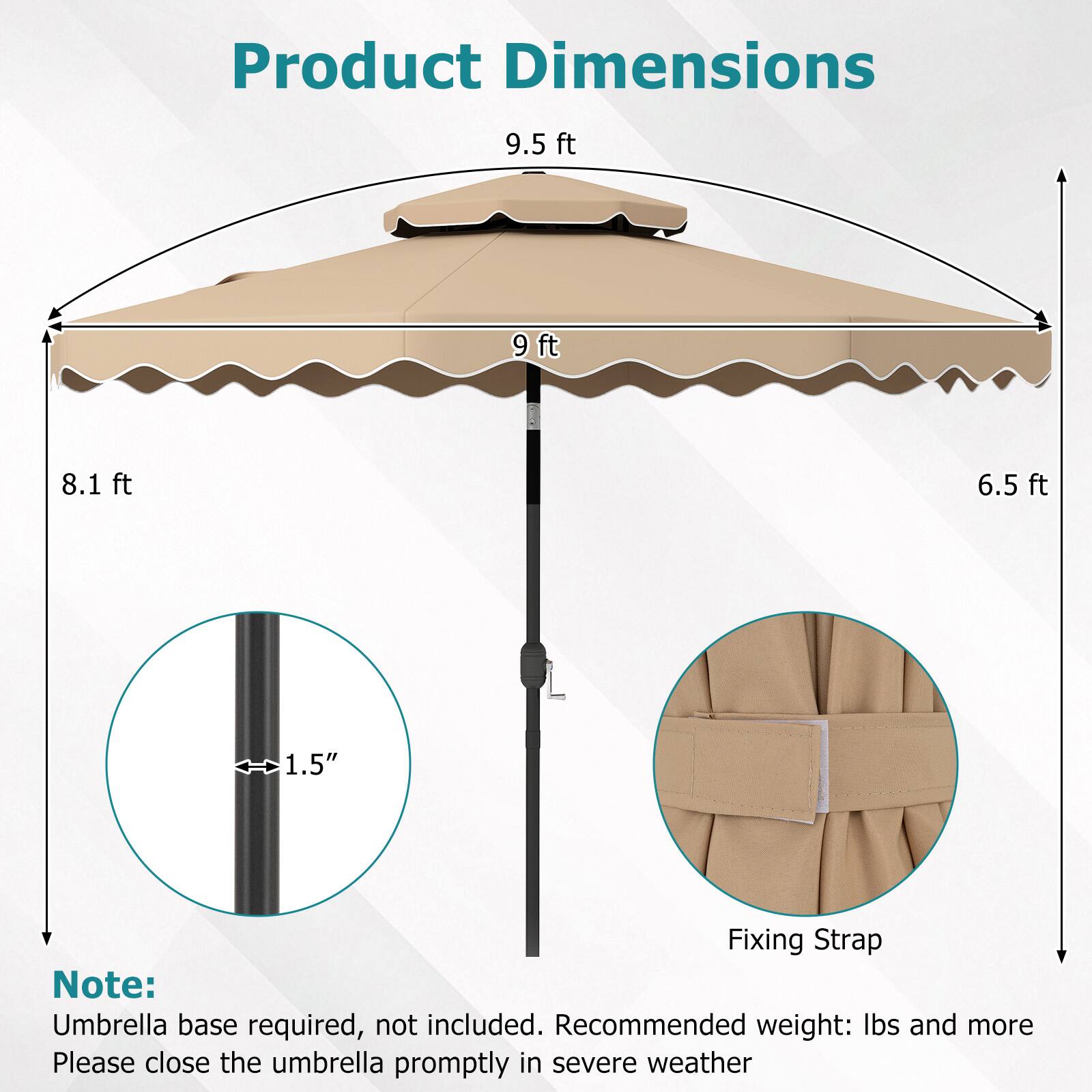 Product Dimensions  
9.5 ft  
9 ft  
8.1 ft  
6.5 ft  
1.5"  

Fixing Strap  

Note: Umbrella base required, not included. Recommended weight: lbs and more  
Please close the umbrella promptly in severe weather
