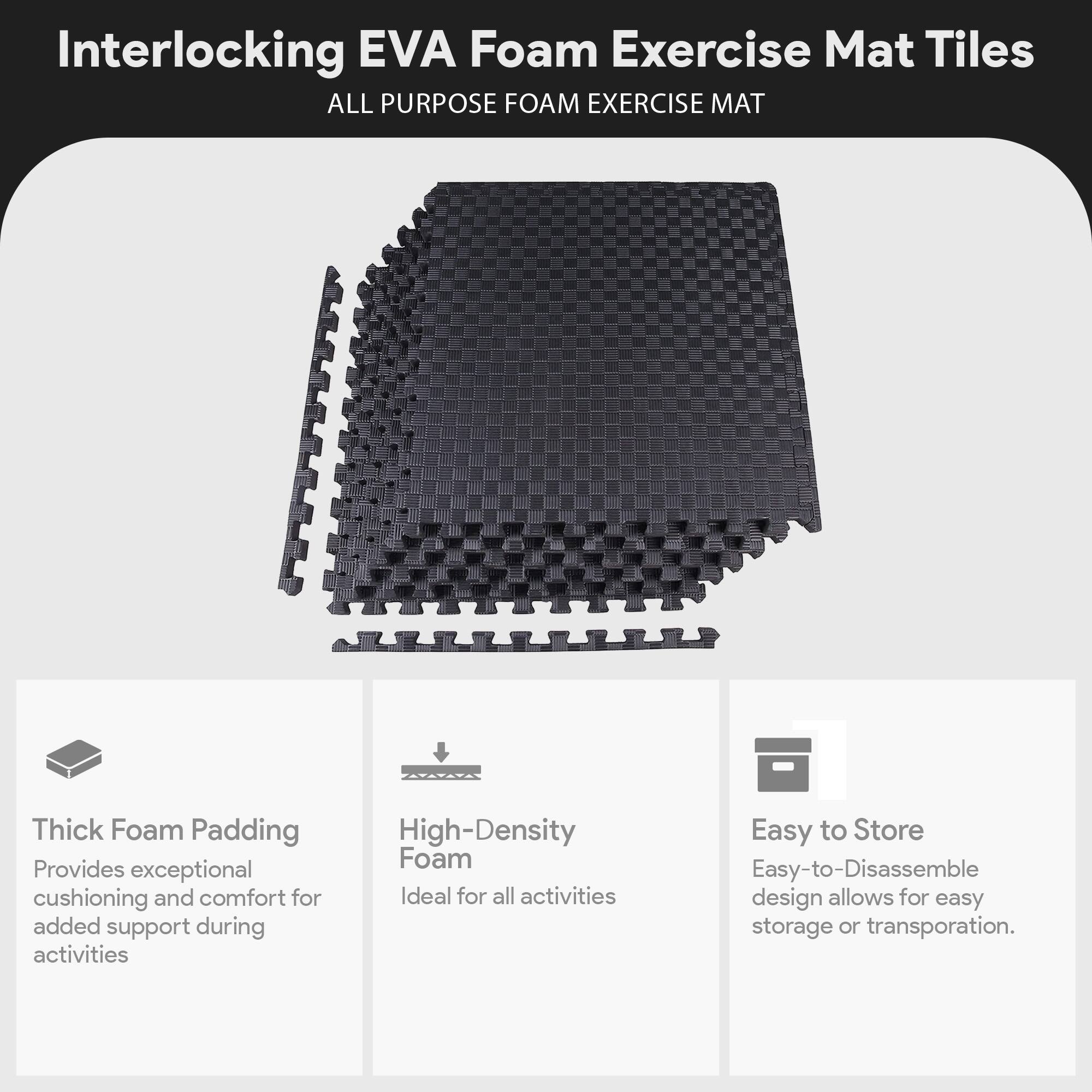 Interlocking EVA Foam Exercise Mat Tiles  
ALL PURPOSE FOAM EXERCISE MAT  

Thick Foam Padding  
Provides exceptional cushioning and comfort for added support during activities  

High-Density Foam  
Ideal for all activities  

Easy to Store  
Easy-to-Disassemble design allows for easy storage or transportation.