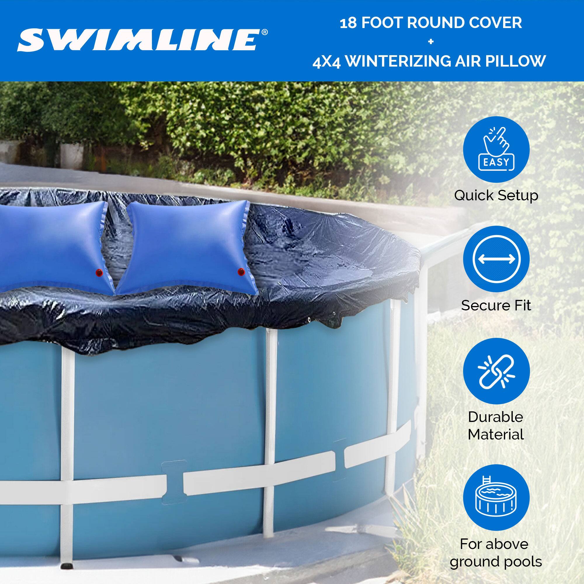 18 FOOT ROUND COVER  
SWIMLINE  
+  
4X4 WINTERIZING AIR PILLOW  

EASY  
Quick Setup  
Secure Fit  
Durable Material  
For above ground pools