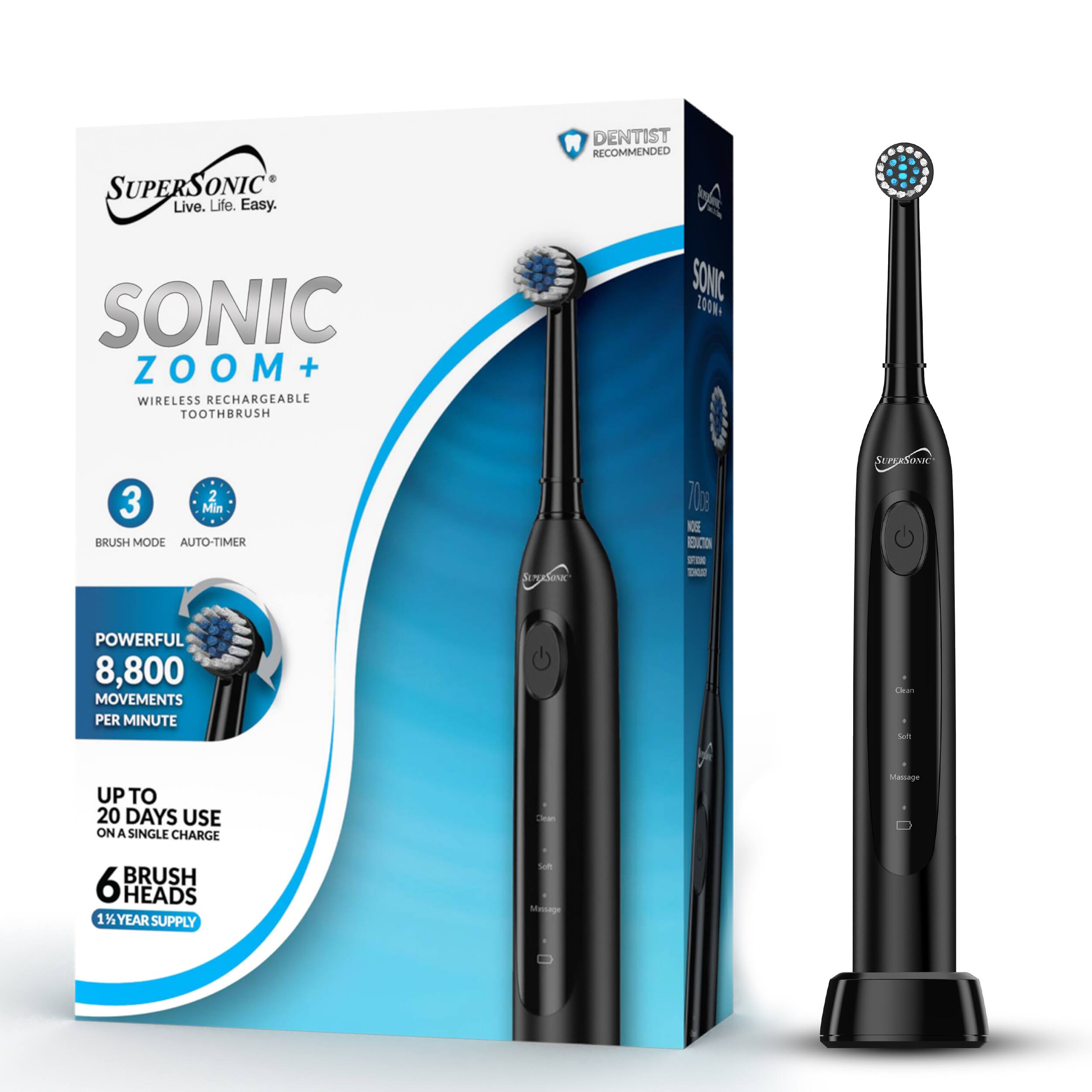 SUPERSONIC Live. Life. Easy.  
DENTIST RECOMMENDED  
SONIC ZOOM +  
WIRELESS RECHARGEABLE TOOTHBRUSH  
SONIC 200N  
3 Min BRUSH MODE AUTO-TIMER  
POWERFUL 8,800 MOVEMENTS PER MINUTE  
UP TO 20 DAYS USE ON A SINGLE CHARGE  
6 BRUSH HEADS  
1% YEAR SUPPLY