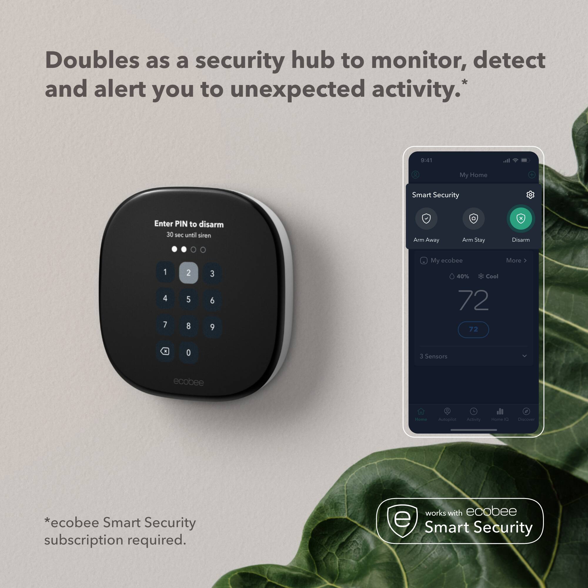 Doubles as a security hub to monitor, detect and alert you to unexpected activity.*

Enter PIN to disarm
30 sec until siren
0 1 2 3 4 5 6 7 8 9

My Home
Smart Security
Arm Away Arm Stay Disarm My ecobee More
40% + Cool 72 72
3 Sensors
ecobee
Home
Autopilot Activity
Home IQ Discover

*ecobee Smart Security subscription required.
works with ecobee Smart Security