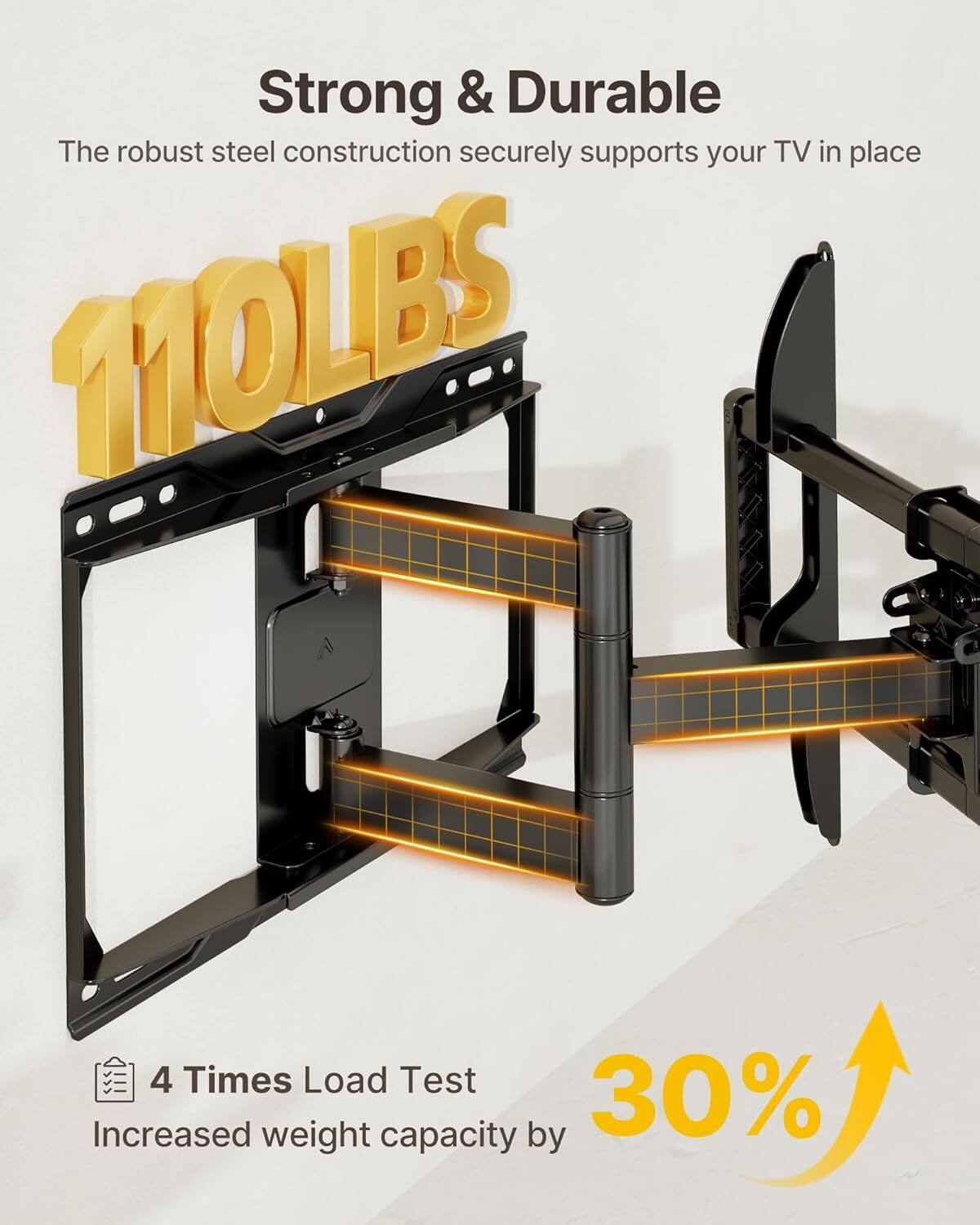 Strong & Durable  
The robust steel construction securely supports your TV in place  

110LBS  

4 Times Load Test  
Increased weight capacity by 30%