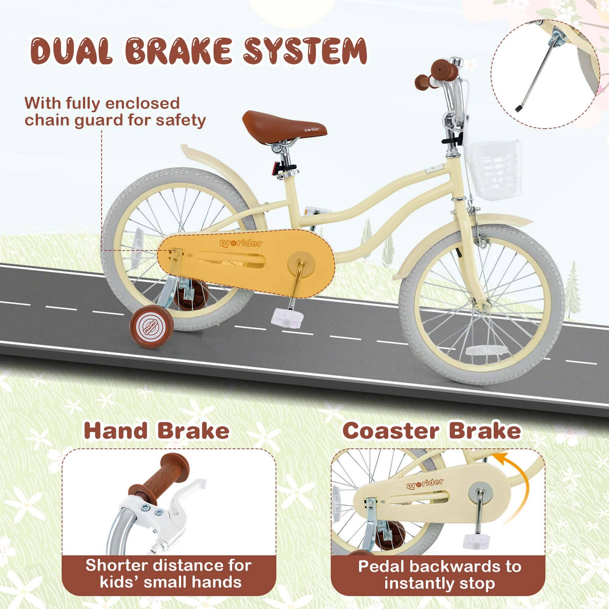 DUAL BRAKE SYSTEM

With fully enclosed chain guard for safety

Hand Brake
Shorter distance for kids' small hands

Coaster Brake
Pedal backwards to instantly stop