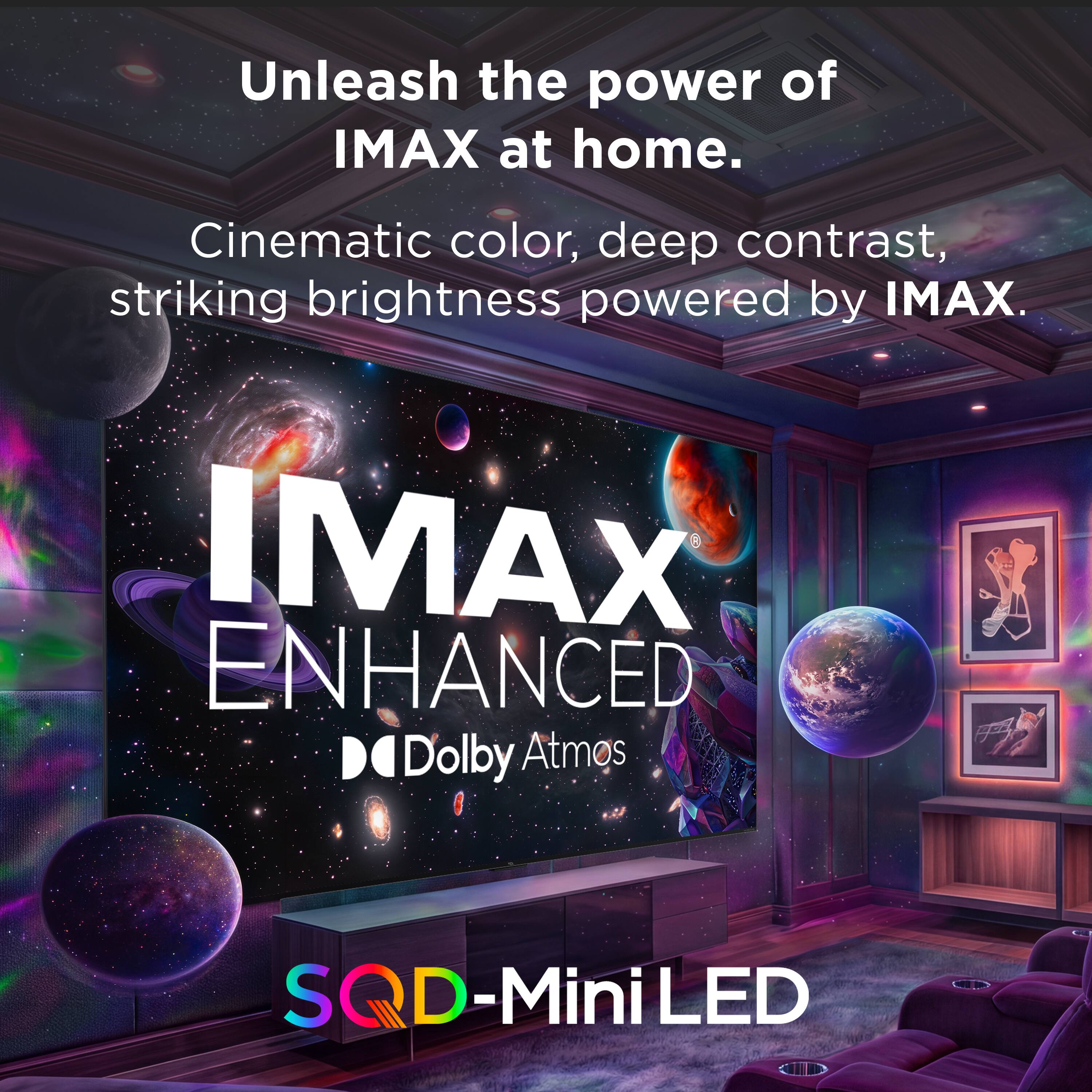Unleash the power of IMAX at home.  
Cinematic color, deep contrast, striking brightness powered by IMAX.  
IMAX ENHANCED  
Dolby Atmos  
SQD-Mini LED
