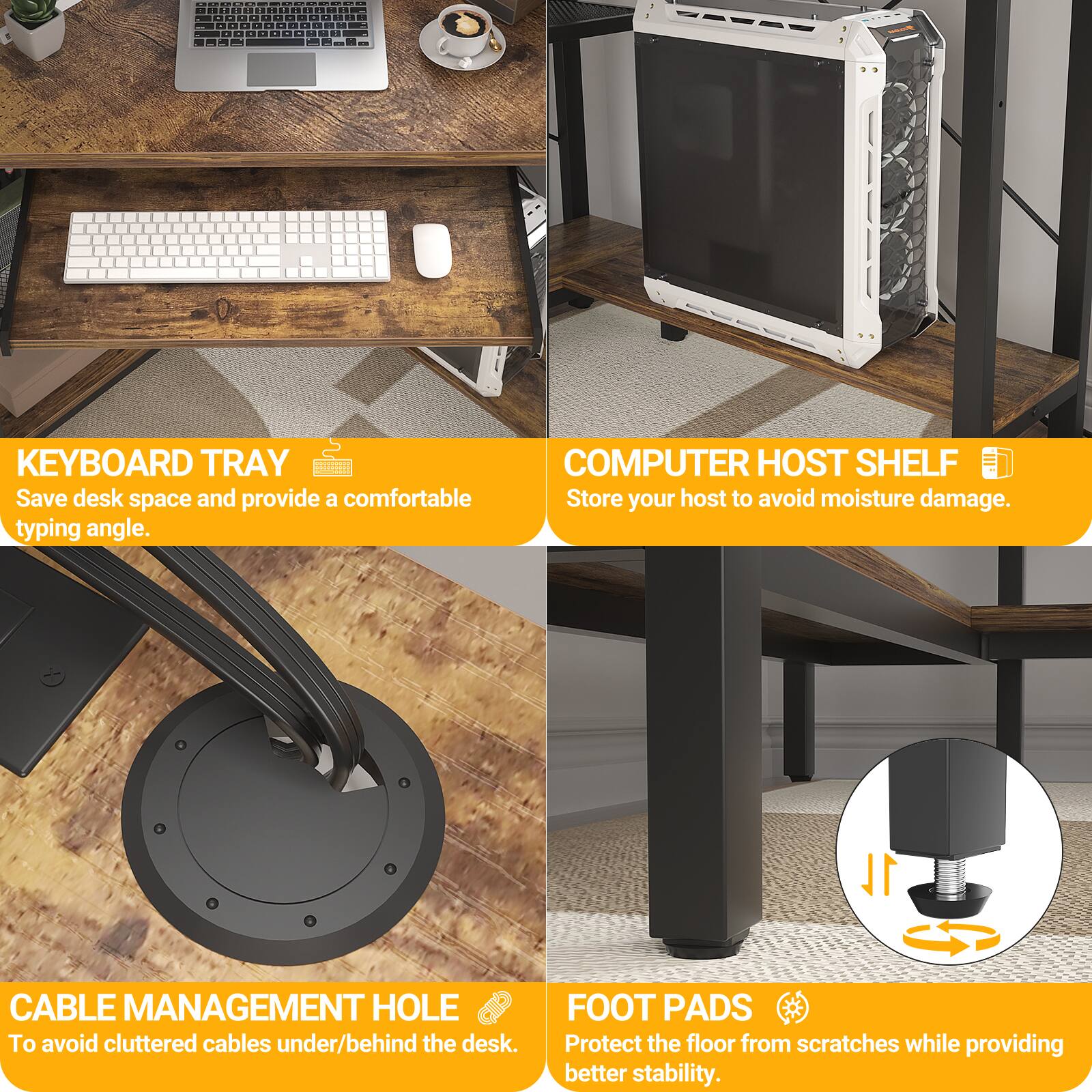 - KEYBOARD TRAY  
Save desk space and provide a comfortable typing angle.

- COMPUTER HOST SHELF  
Store your host to avoid moisture damage.

- CABLE MANAGEMENT HOLE  
To avoid cluttered cables under/behind the desk.

- FOOT PADS  
Protect the floor from scratches while providing better stability.