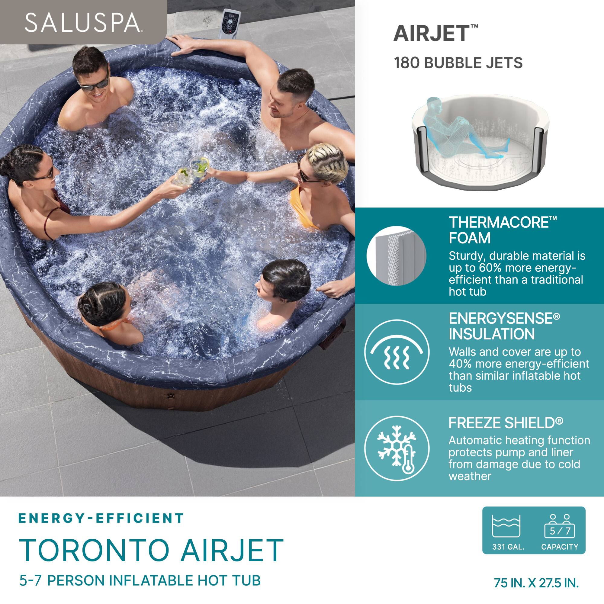 SALUSPA.

AIRJET™ 180 BUBBLE JETS

THERMACORE™ FOAM
Sturdy, durable material is up to 60% more energy-efficient than a traditional hot tub

ENERGYSENSE® INSULATION
Walls and cover are up to 40% more energy-efficient than similar inflatable hot tubs

FREEZE SHIELD®
Automatic heating function protects pump and liner from damage due to cold weather

ENERGY-EFFICIENT TORONTO AIRJET
5-7 PERSON INFLATABLE HOT TUB

331 GAL. CAPACITY
75 IN. X 27.5 IN.