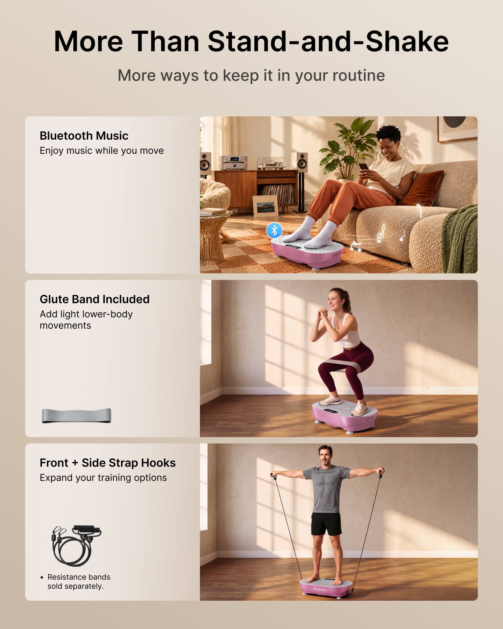 More Than Stand-and-Shake  
More ways to keep it in your routine  

Bluetooth Music  
Enjoy music while you move  

Glute Band Included  
Add light lower-body movements  

Front + Side Strap Hooks  
Expand your training options  

Resistance bands sold separately.