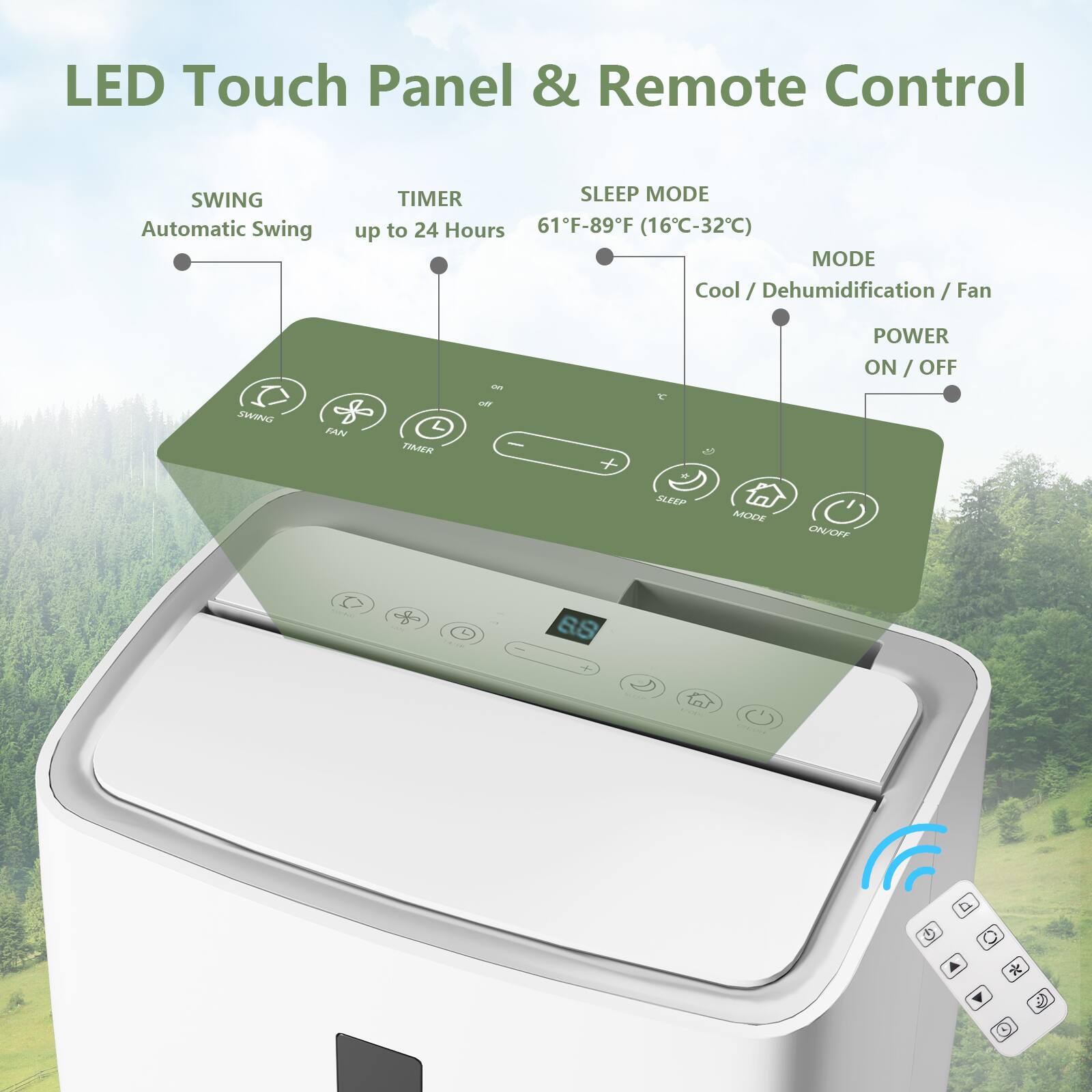LED Touch Panel & Remote Control  
SWING Automatic Swing  
TIMER up to 24 Hours  
SLEEP MODE 61°F-89°F (16°C-32°C)  
MODE Cool / Dehumidification / Fan  
POWER ON / OFF