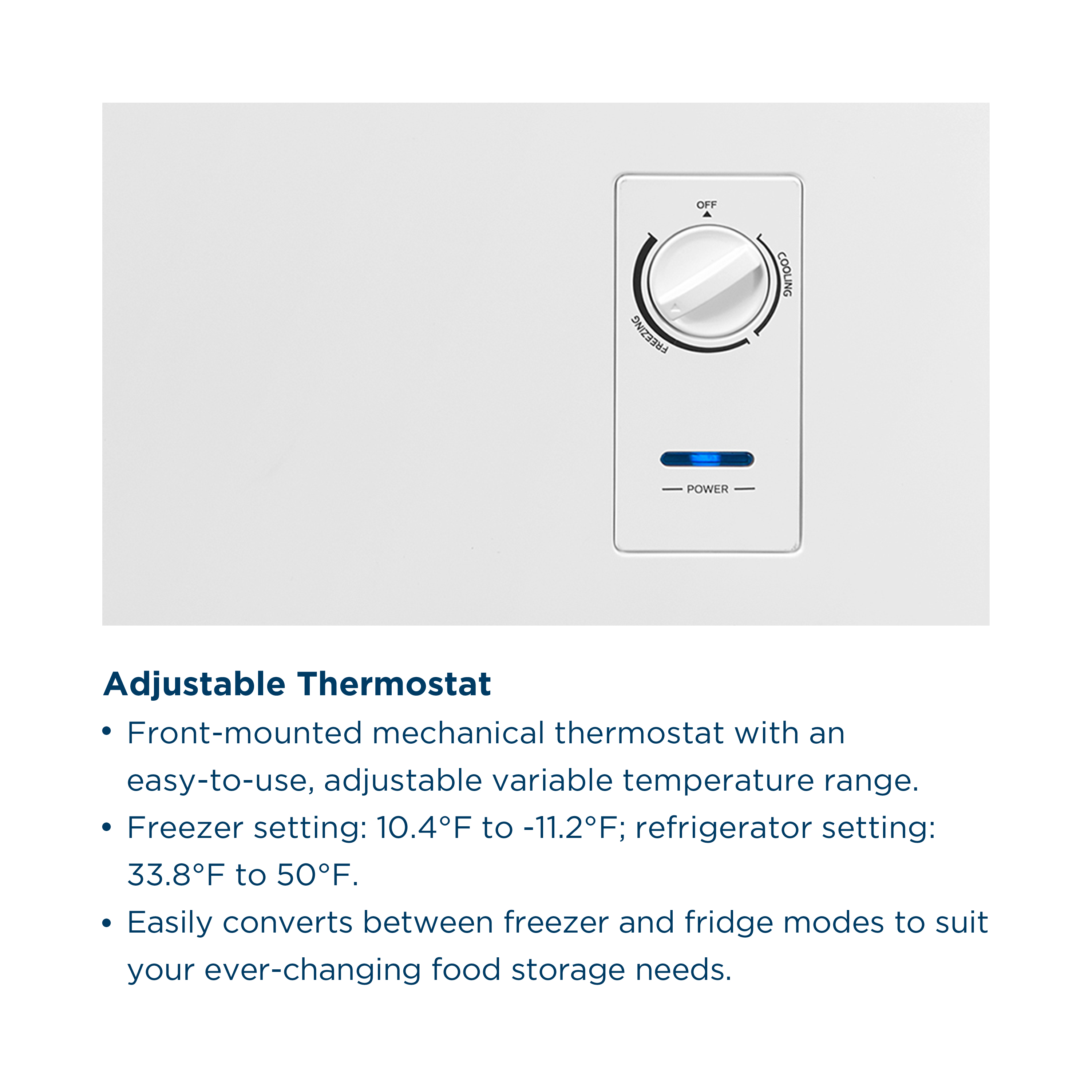 Adjustable Thermostat
- Front-mounted mechanical thermostat with an easy-to-use, adjustable variable temperature range.
- Freezer setting: 10.4°F to -11.2°F; refrigerator setting: 33.8°F to 50°F.
- Easily converts between freezer and fridge modes to suit your ever-changing food storage needs.