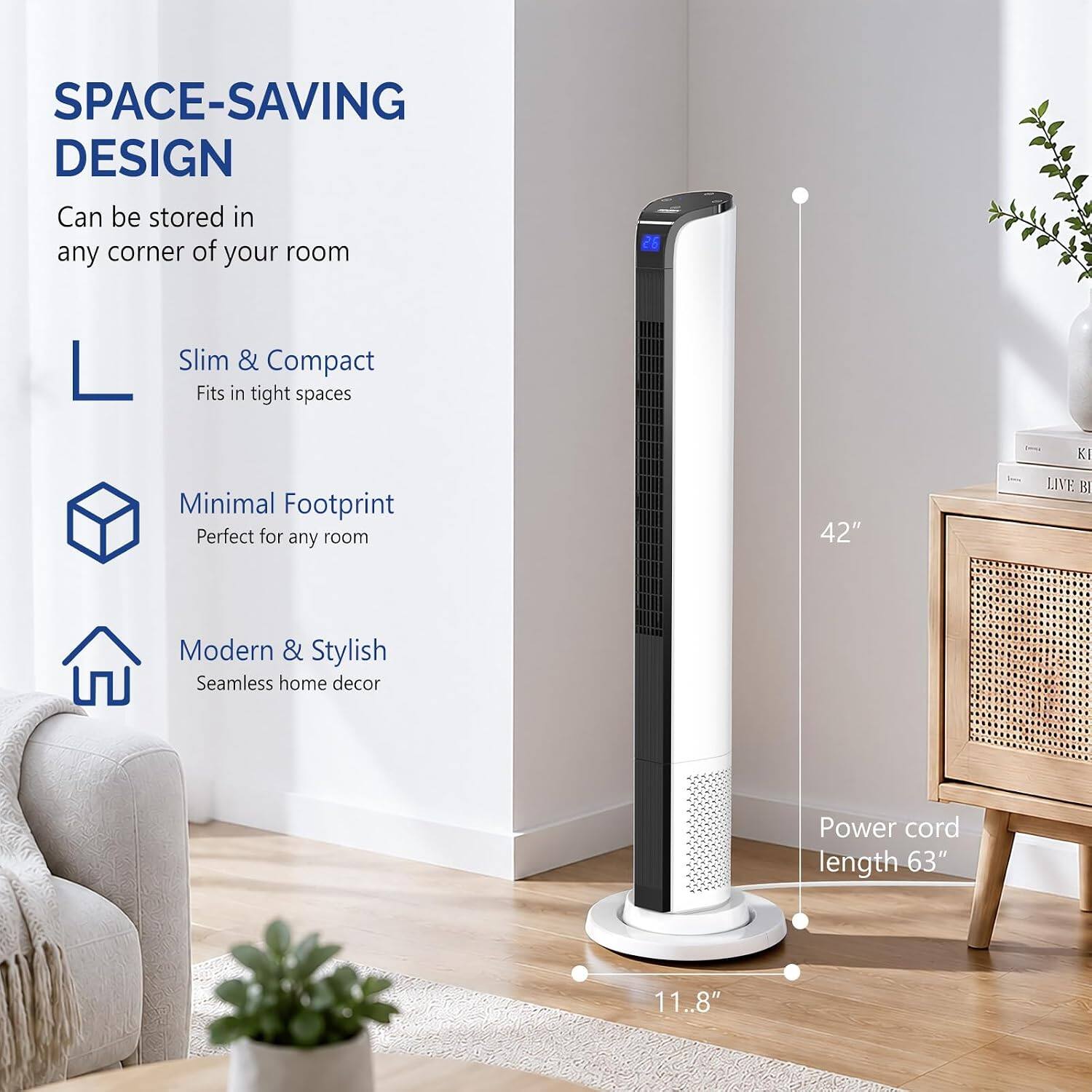 SPACE-SAVING DESIGN  
Can be stored in any corner of your room

Slim & Compact  
Fits in tight spaces

Minimal Footprint  
Perfect for any room

Modern & Stylish  
Seamless home decor

Power cord length 63"  
11.8"