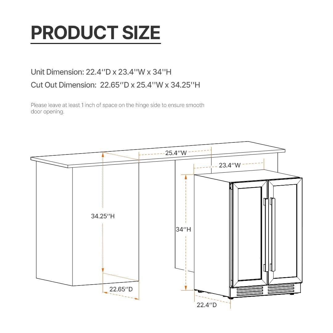 PRODUCT SIZE

Unit Dimension: 22.4"D x 23.4"W x 34"H  
Cut Out Dimension: 22.65"D x 25.4"W x 34.25"H

Please leave at least 1 inch of space on the hinge side to ensure smooth door opening.