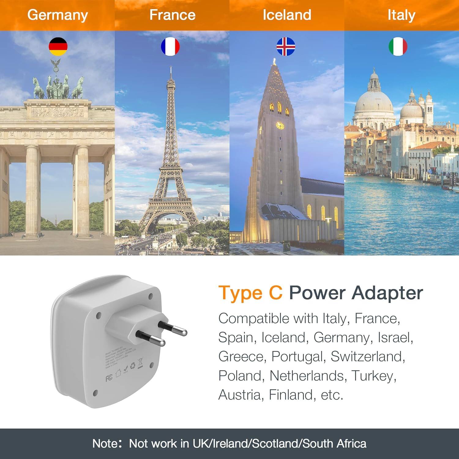 Germany  
France  
Iceland  
Italy  

Type C Power Adapter  
Compatible with Italy, France, Spain, Iceland, Germany, Israel, Greece, Portugal, Switzerland, Poland, Netherlands, Turkey, Austria, Finland, etc.  

Note: Not work in UK/Ireland/Scotland/South Africa