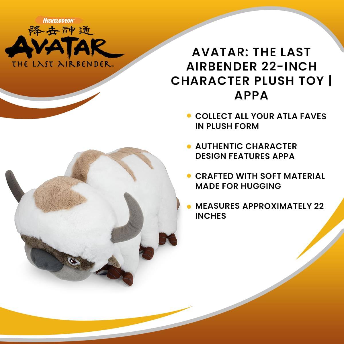 NICKELODEON AVATAR: THE LAST AIRBENDER 22-INCH CHARACTER PLUSH TOY | APPA

- COLLECT ALL YOUR ATLA FAVES IN PLUSH FORM
- AUTHENTIC CHARACTER DESIGN FEATURES APPA
- CRAFTED WITH SOFT MATERIAL MADE FOR HUGGING
- MEASURES APPROXIMATELY 22 INCHES