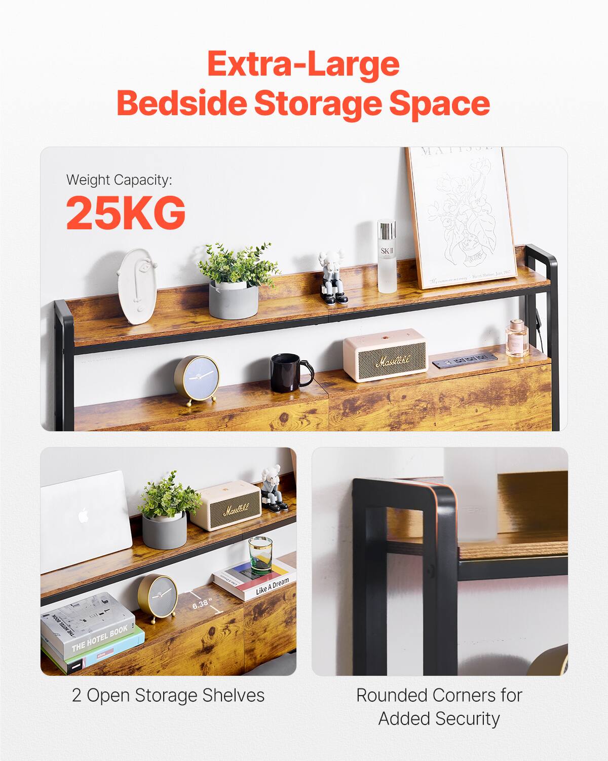 Extra-Large Bedside Storage Space

Weight Capacity: 25KG

2 Open Storage Shelves

Rounded Corners for Added Security