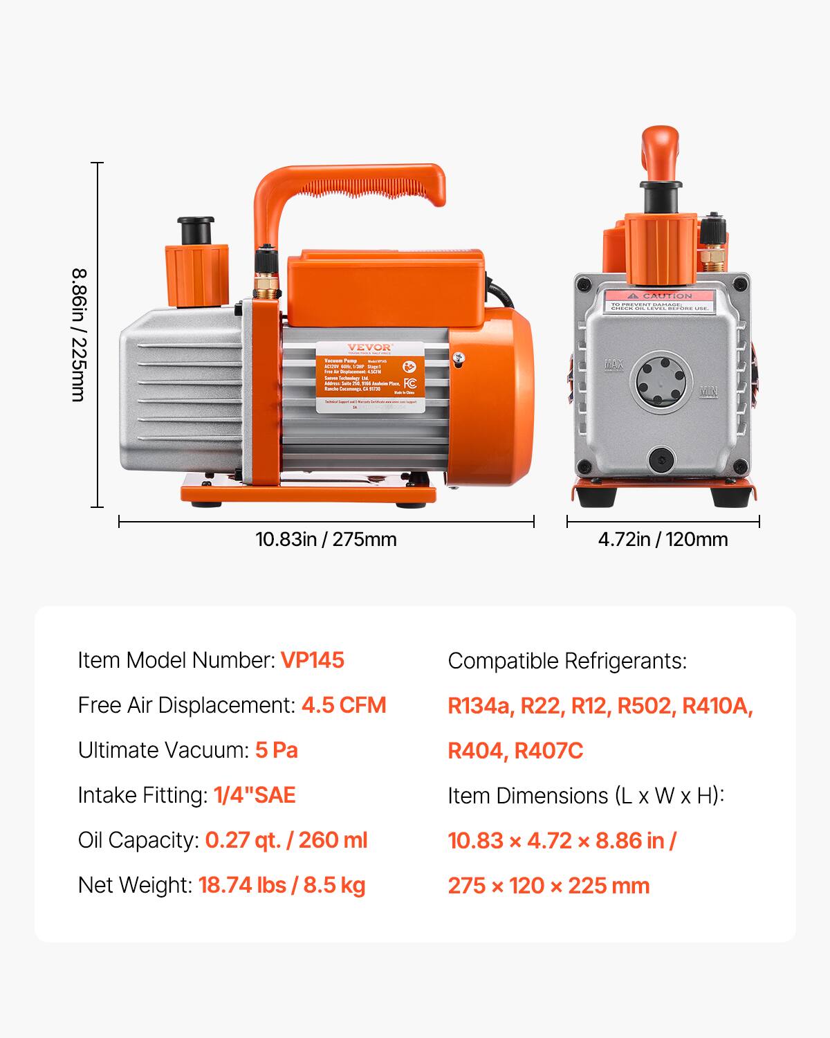 8.86in / 225mm

Item Model Number: VP145

Compatible Refrigerants: R134a, R22, R12, R502, R410A, R404, R407C

Free Air Displacement: 4.5 CFM

Ultimate Vacuum: 5 Pa

Intake Fitting: 1/4" SAE

Oil Capacity: 0.27 qt. / 260 ml

Item Dimensions (L x W x H): 10.83 x 4.72 x 8.86 in / 275 x 120 x 225 mm

Net Weight: 18.74 lbs / 8.5 kg